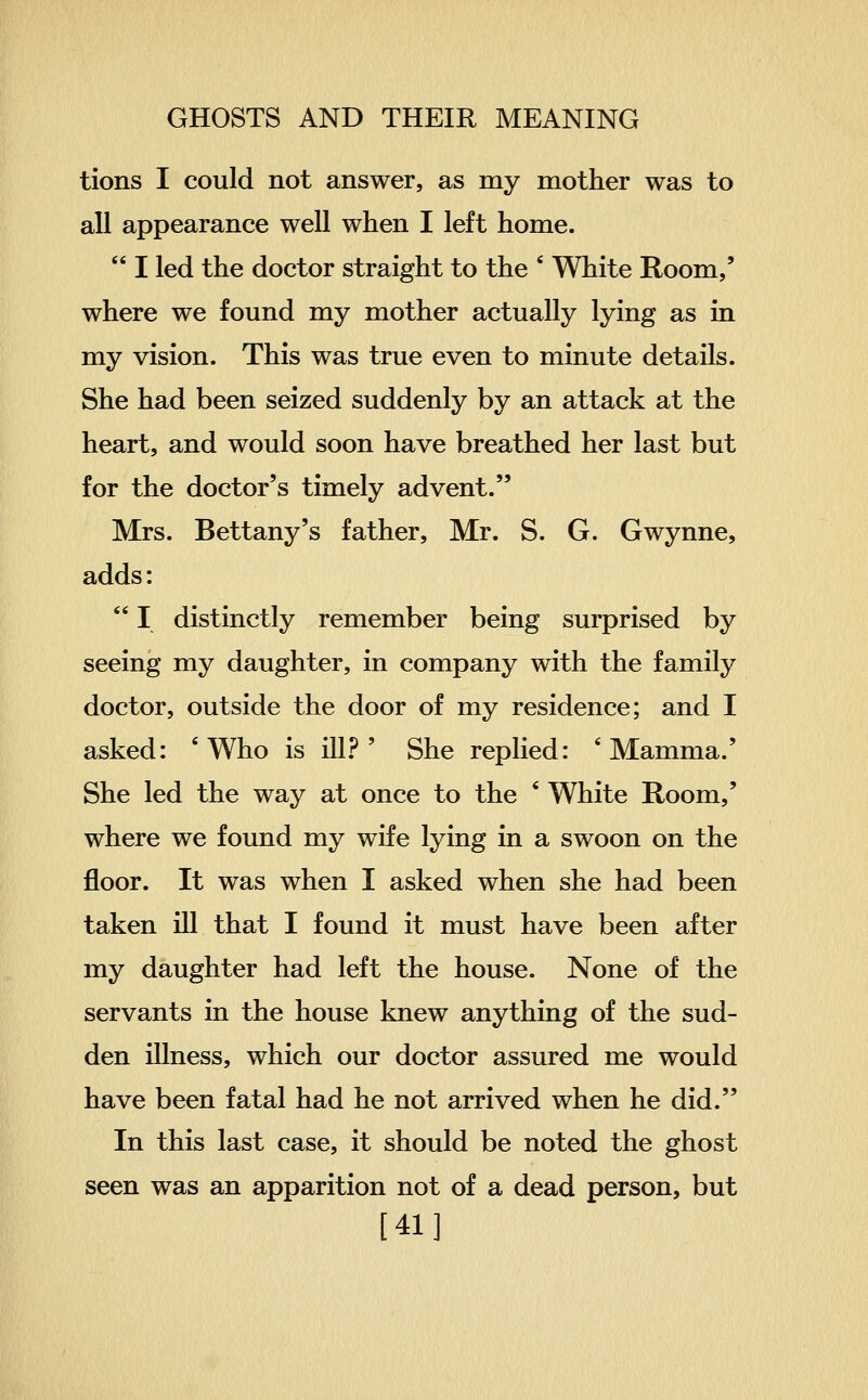 tions I could not answer, as my mother was to all appearance well when I left home.  I led the doctor straight to the ' White Room,' where we found my mother actually lying as in my vision. This was true even to minute details. She had been seized suddenly by an attack at the heart, and would soon have breathed her last but for the doctor's timely advent. Mrs. Bettany's father, Mr. S. G. Gwynne, adds:  I distinctly remember being surprised by seeing my daughter, in company with the family doctor, outside the door of my residence; and I asked: 'Who is ill.^^ ' She replied: 'Mamma.' She led the way at once to the * White Room,' where we found my wife lying in a swoon on the floor. It was when I asked when she had been taken ill that I found it must have been after my daughter had left the house. None of the servants in the house knew anything of the sud- den illness, which our doctor assured me would have been fatal had he not arrived when he did. In this last case, it should be noted the ghost seen was an apparition not of a dead person, but [41]