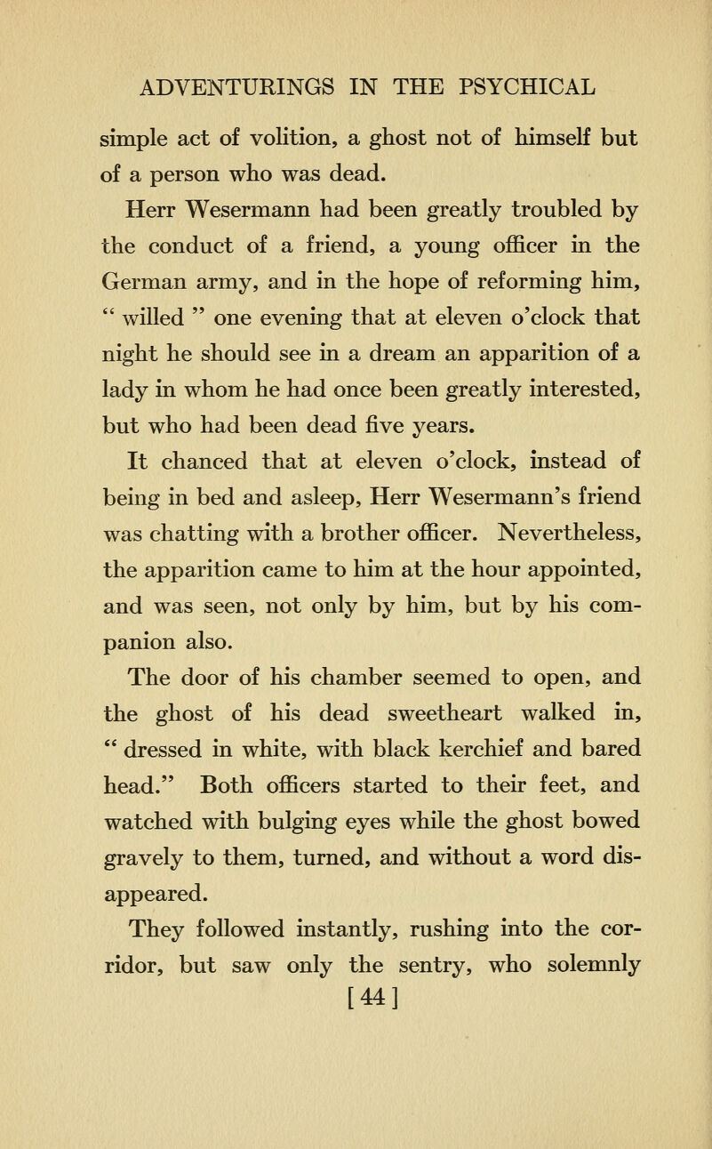 simple act of volition, a ghost not of himself but of a person who was dead. Herr Wesermann had been greatly troubled by the conduct of a friend, a young officer in the German army, and in the hope of reforming him,  willed  one evening that at eleven o'clock that night he should see in a dream an apparition of a lady in whom he had once been greatly interested, but who had been dead five years. It chanced that at eleven o'clock, instead of being in bed and asleep, Herr Wesermann's friend was chatting with a brother officer. Nevertheless, the apparition came to him at the hour appointed, and was seen, not only by him, but by his com- panion also. The door of his chamber seemed to open, and the ghost of his dead sweetheart walked in,  dressed in white, with black kerchief and bared head. Both officers started to their feet, and watched with bulging eyes while the ghost bowed gravely to them, turned, and without a word dis- appeared. They followed instantly, rushing into the cor- ridor, but saw only the sentry, who solemnly [44]