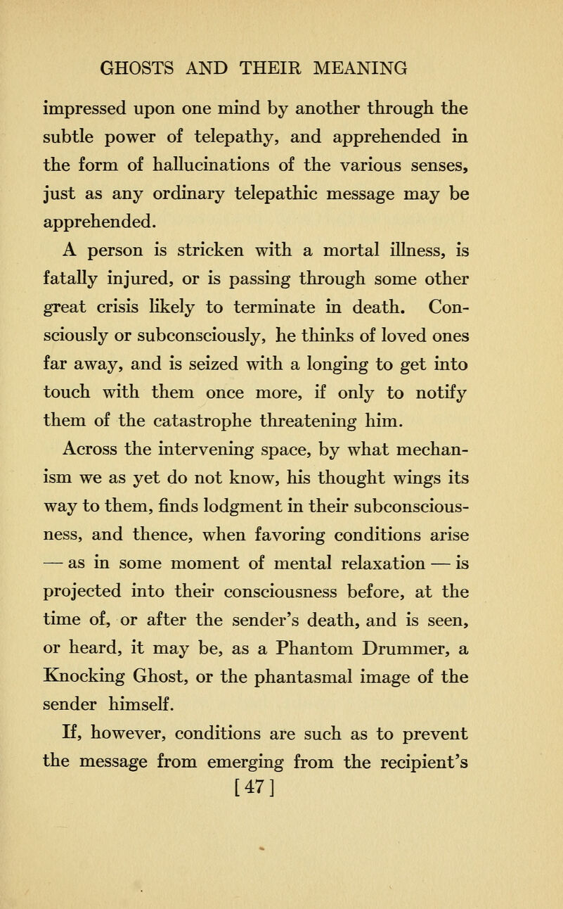 impressed upon one mind by another through the subtle power of telepathy, and apprehended in the form of hallucinations of the various senses, just as any ordinary telepathic message may be apprehended. A person is stricken with a mortal illness, is fatally injured, or is passing through some other great crisis likely to terminate in death. Con- sciously or subconsciously, he thinks of loved ones far away, and is seized with a longing to get into touch with them once more, if only to notify them of the catastrophe threatening him. Across the intervening space, by what mechan- ism we as yet do not know, his thought wings its way to them, finds lodgment in their subconscious- ness, and thence, when favoring conditions arise — as in some moment of mental relaxation — is projected into their consciousness before, at the time of, or after the sender's death, and is seen, or heard, it may be, as a Phantom Drummer, a Knocking Ghost, or the phantasmal image of the sender himself. If, however, conditions are such as to prevent the message from emerging from the recipient's [47]