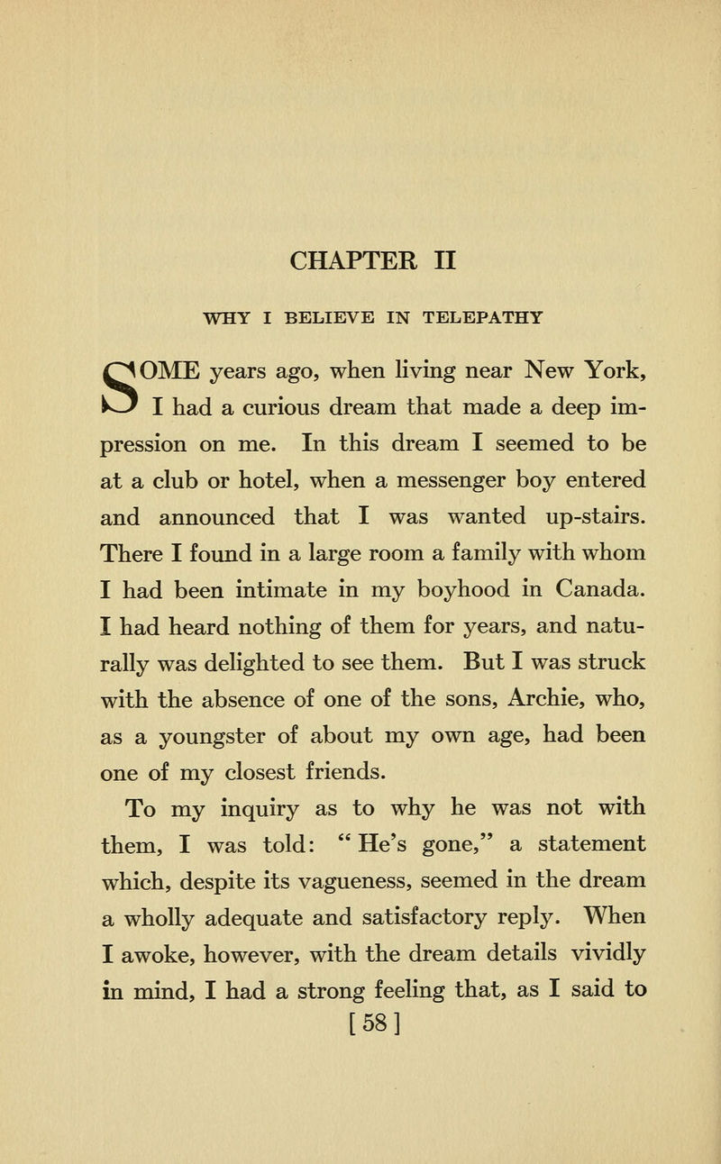 WHY I BELIEVE IN TELEPATHY SOME years ago, when living near New York, I had a curious dream that made a deep im- pression on me. In this dream I seemed to be at a club or hotel, when a messenger boy entered and announced that I was wanted up-stairs. There I found in a large room a family with whom I had been intimate in my boyhood in Canada. I had heard nothing of them for years, and natu- rally was delighted to see them. But I was struck with the absence of one of the sons, Archie, who, as a youngster of about my own age, had been one of my closest friends. To my inquiry as to why he was not with them, I was told: He's gone, a statement which, despite its vagueness, seemed in the dream a wholly adequate and satisfactory reply. When I awoke, however, with the dream details vividly in mind, I had a strong feeling that, as I said to [58]