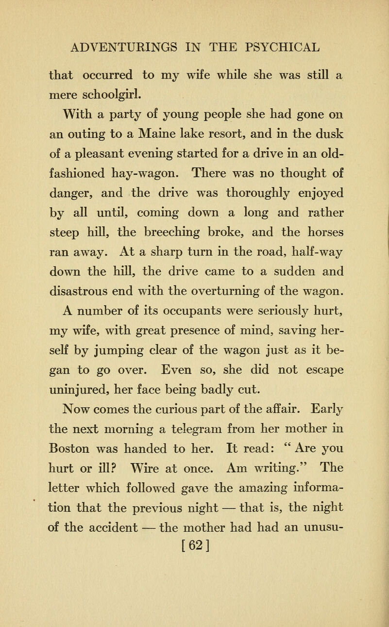 that occurred to my wife while she was still a mere schoolgirl. With a party of young people she had gone on an outing to a Maine lake resort, and in the dusk of a pleasant evening started for a drive in an old- fashioned hay-wagon. There was no thought of danger, and the drive was thoroughly enjoyed by all until, coming down a long and rather steep hill, the breeching broke, and the horses ran away. At a sharp turn in the road, half-way down the hill, the drive came to a sudden and disastrous end with the overturning of the wagon. A number of its occupants were seriously hurt, my wife, with great presence of mind, saving her- self by jumping clear of the wagon just as it be- gan to go over. Even so, she did not escape uninjured, her face being badly cut. Now comes the curious part of the affair. Early the next morning a telegram from her mother in Boston was handed to her. It read: Are you hurt or ill.^ Wire at once. Am writing. The letter which followed gave the amazing informa- tion that the previous night — that is, the night of the accident — the mother had had an unusu- [62]