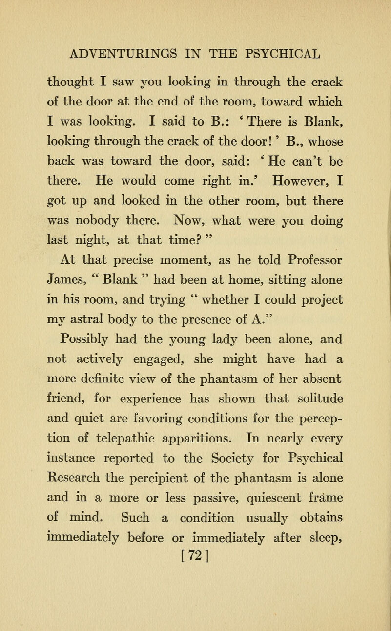 thought I saw you looking m through the crack of the door at the end of the room, toward which I was looking. I said to B.: 'There is Blank, looking through the crack of the door!' B., whose back was toward the door, said: ' He can't be there. He would come right in.' However, I got up and looked in the other room, but there was nobody there. Now, what were you doing last night, at that time.f^  At that precise moment, as he told Professor James,  Blank  had been at home, sitting alone in his room, and trying  whether I could project my astral body to the presence of A. Possibly had the young lady been alone, and not actively engaged, she might have had a more definite view of the phantasm of her absent friend, for experience has shown that sohtude and quiet are favoring conditions for the percep- tion of telepathic apparitions. In nearly every instance reported to the Society for Psychical Research the percipient of the phantasm is alone and in a more or less passive, quiescent frame of mind. Such a condition usually obtains immediately before or immediately after sleep, [72]