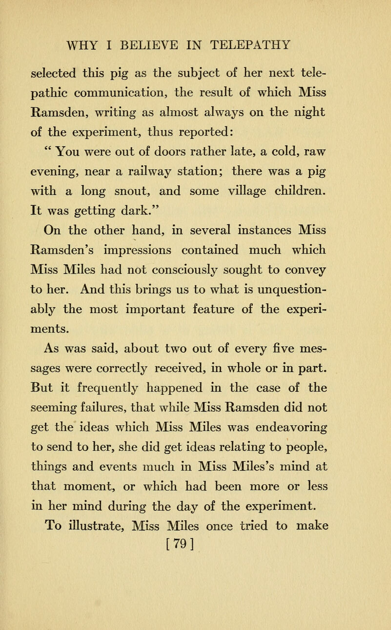 selected this pig as the subject of her next tele- pathic communication, the result of which Miss Ramsden, writing as almost always on the night of the experiment, thus reported:  You were out of doors rather late, a cold, raw evening, near a railway station; there was a pig with a long snout, and some village children. It was getting dark. On the other hand, in several instances Miss Ramsden's impressions contained much which Miss Miles had not consciously sought to convey to her. And this brings us to what is unquestion- ably the most important feature of the experi- ments. As was said, about two out of every five mes- sages were correctly received, in whole or in part. But it frequently happened in the case of the seeming failures, that while Miss Ramsden did not get the ideas which Miss Miles was endeavoring to send to her, she did get ideas relating to people, things and events much in Miss Miles's mind at that moment, or which had been more or less in her mind during the day of the experiment. To illustrate, Miss Miles once tried to make [79]