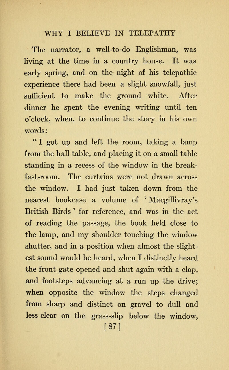 The narrator, a well-to-do Englishman, was living at the time in a country house. It was early spring, and on the night of his telepathic experience there had been a slight snowfall, just sufficient to make the ground white. After dinner he spent the evening writing until ten o'clock, when, to continue the story in his own words:  I got up and left the room, taking a lamp from the hall table, and placing it on a small table standing in a recess of the window in the break- fast-room. The curtains were not drawn across the window. I had just taken down from the nearest bookcase a volume of ' Macgillivray's British Birds ' for reference, and was in the act of reading the passage, the book held close to the lamp, and my shoulder touching the window shutter, and in a position when almost the slight- est sound would be heard, when I distinctly heard the front gate opened and shut again with a clap, and footsteps advancing at a run up the drive; when opposite the window the steps changed from sharp and distinct on gravel to dull and less clear on the grass-slip below the window, [87]