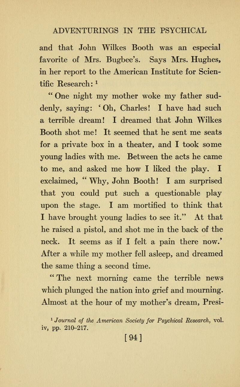 and that John Wilkes Booth was an especial favorite of Mrs. Bugbee's. Says Mrs. Hughes, in her report to the American Institute for Scien- tific Research: ^  One night my mother woke my father sud- denly, saying: 'Oh, Charles! I have had such a terrible dream! I dreamed that John Wilkes Booth shot me! It seemed that he sent me seats for a private box in a theater, and I took some young ladies with me. Between the acts he came to me, and asked me how I liked the play. I exclaimed,  Why, John Booth! I am surprised that you could put such a questionable play upon the stage. I am mortified to think that I have brought young ladies to see it. At that he raised a pistol, and shot me in the back of the neck. It seems as if I felt a pain there now.' After a while my mother fell asleep, and dreamed the same thing a second time.  The next morning came the terrible news which plunged the nation into grief and mourning. Almost at the hour of my mother's dream, Presi- 1 Journal of the American Society for Psychical Research, vol. iv, pp. 210-217. [94]