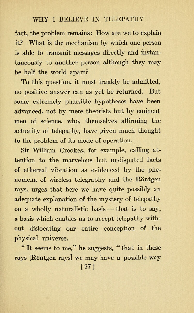 fact, the problem remains: How are we to explain it? What is the mechanism by which one person is able to transmit messages directly and instan- taneously to another person although they may be half the world apart? To this question, it must frankly be admitted, no positive answer can as yet be returned. But some extremely plausible hypotheses have been advanced, not by mere theorists but by eminent men of science, who, themselves affirming the actuality of telepathy, have given much thought to the problem of its mode of operation. Sir William Crookes, for example, calling at- tention to the marvelous but undisputed facts of ethereal vibration as evidenced by the phe- nomena of wireless telegraphy and the Rontgen rays, urges that here we have quite possibly an adequate explanation of the mystery of telepathy on a wholly naturalistic basis — that is to say, a basis which enables us to accept telepathy with- out dislocating our entire conception of the physical universe.  It seems to me, he suggests,  that in these rays [Rontgen rays] we may have a possible way [97]