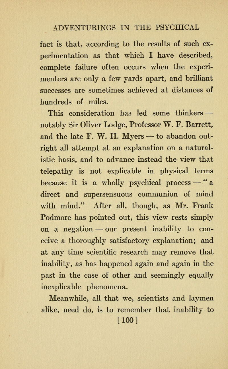 fact is that, according to the results of such ex- perimentation as that which I have described, complete failure often occurs when the experi- menters are only a few yards apart, and brilliant successes are sometimes achieved at distances of hundreds of miles. This consideration has led some thinkers — notably Sir Oliver Lodge, Professor W. F. Barrett, and the late F. W. H. Myers — to abandon out- right all attempt at an explanation on a natural- istic basis, and to advance instead the view that telepathy is not explicable in physical terms because it is a wholly psychical process — a direct and supersensuous communion of mind with mind. After all, though, as Mr. Frank Podmore has pointed out, this view rests simply on a negation — our present inability to con- ceive a thoroughly satisfactory explanation; and at any time scientific research may remove that inability, as has happened again and again in the past in the case of other and seemingly equally inexplicable phenomena. Meanwhile, all that we, scientists and laymen alike, need do, is to remember that inability to [100]