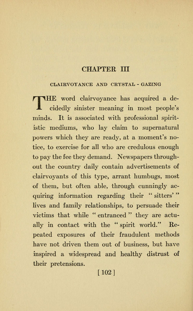 CHAPTER III CLAIRVOYANCE AND CRYSTAL - GAZING THE word clairvoyance has acquired a de- cidedly sinister meaning in most people's minds. It is associated with professional spirit- istic mediums, who lay claim to supernatural powers which they are ready, at a moment's no- tice, to exercise for all who are credulous enough to pay the fee they demand. Newspapers through- out the country daily contain advertisements of clairvoyants of this type, arrant humbugs, most of them, but often able, through cunningly ac- quiring information regarding their  sitters'  lives and family relationships, to persuade their victims that while  entranced  they are actu- ally in contact with the  spirit world. Re- peated exposures of their fraudulent methods have not driven them out of business, but have inspired a widespread and healthy distrust of their pretensions. [ 102 ]