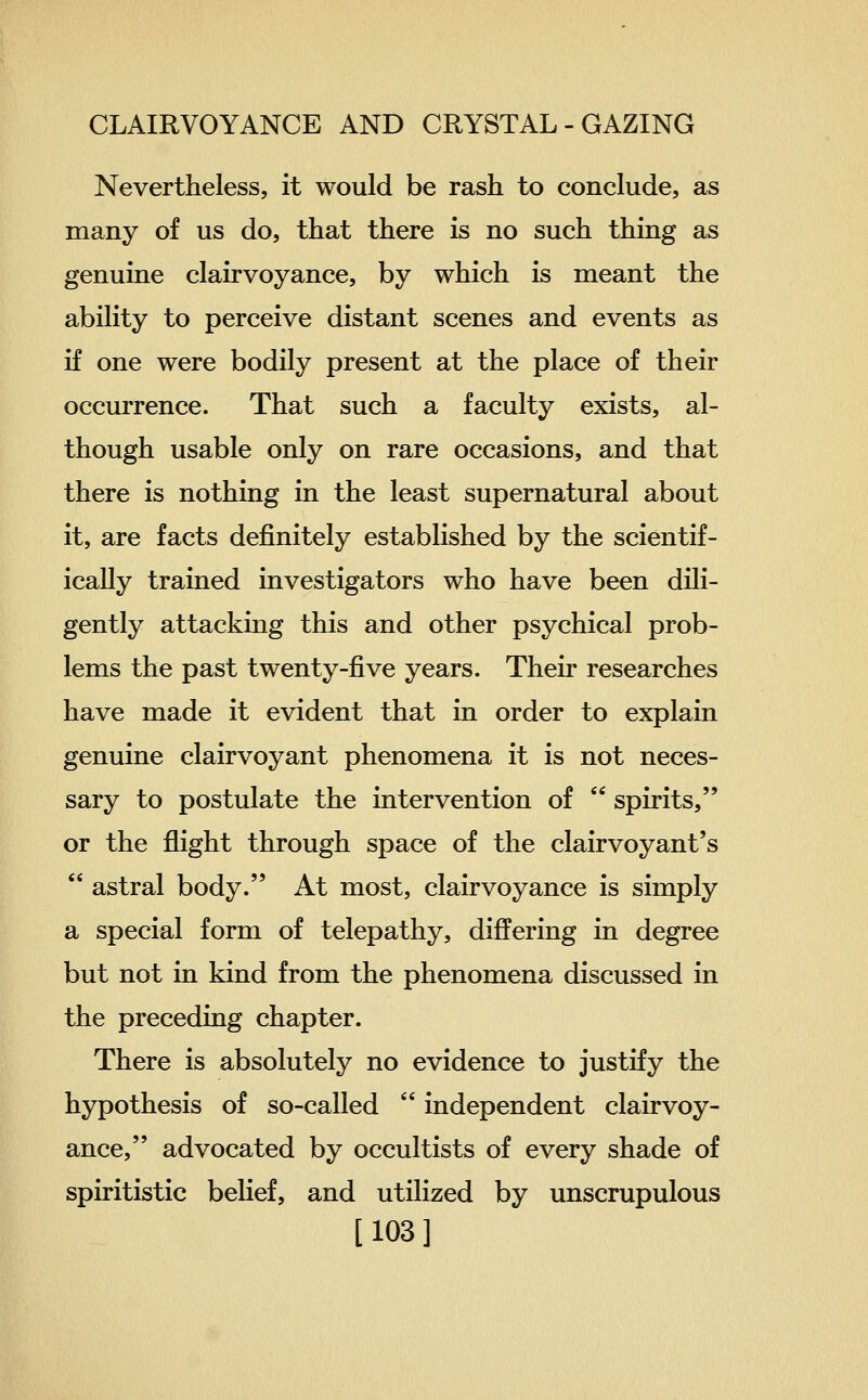 Nevertheless, it would be rash to conclude, as many of us do, that there is no such thing as genuine clairvoyance, by which is meant the ability to perceive distant scenes and events as if one were bodily present at the place of their occurrence. That such a faculty exists, al- though usable only on rare occasions, and that there is nothing in the least supernatural about it, are facts definitely established by the scientif- ically trained investigators who have been dili- gently attacking this and other psychical prob- lems the past twenty-five years. Their researches have made it evident that in order to explain genuine clairvoyant phenomena it is not neces- sary to postulate the intervention of  spirits, or the flight through space of the clairvoyant's  astral body. At most, clairvoyance is simply a special form of telepathy, differing in degree but not in kind from the phenomena discussed in the preceding chapter. There is absolutely no evidence to justify the hypothesis of so-called  independent clairvoy- ance, advocated by occultists of every shade of spiritistic belief, and utilized by unscrupulous [103]