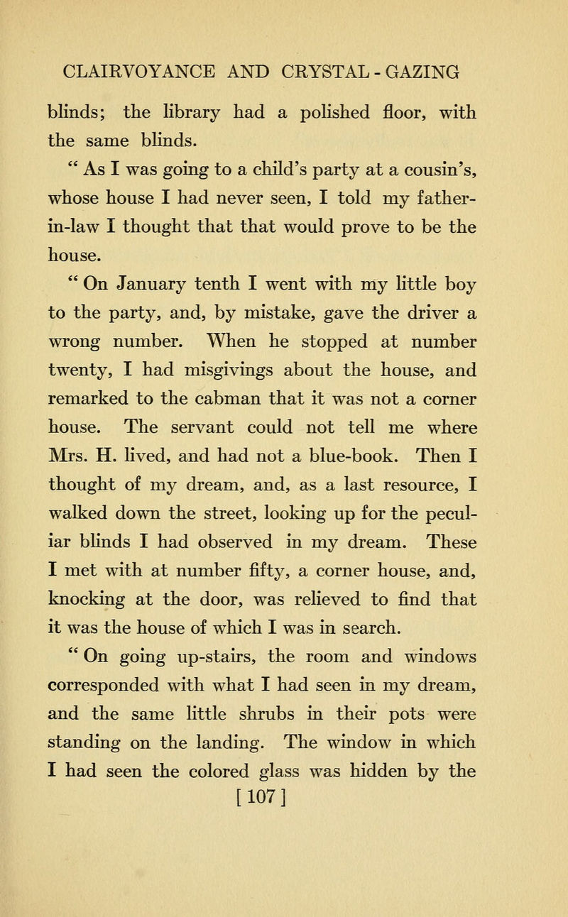blinds; the library had a polished floor, with the same blinds.  As I was going to a child's party at a cousin's, whose house I had never seen, I told my father- in-law I thought that that would prove to be the house.  On January tenth I went with my little boy to the party, and, by mistake, gave the driver a wrong number. When he stopped at number twenty, I had misgivings about the house, and remarked to the cabman that it was not a corner house. The servant could not tell me where Mrs. H. lived, and had not a blue-book. Then I thought of my dream, and, as a last resource, I walked down the street, looking up for the pecul- iar bhnds I had observed in my dream. These I met with at number fifty, a corner house, and, knocking at the door, was relieved to find that it was the house of which I was in search.  On going up-stairs, the room and windows corresponded with what I had seen in my dream, and the same little shrubs in their pots were standing on the landing. The window in which I had seen the colored glass was hidden by the [107]