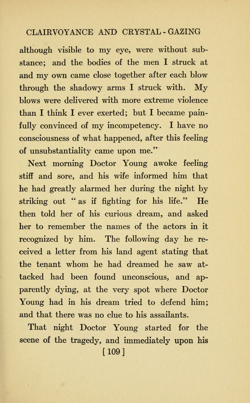 although visible to my eye, were without sub- stance; and the bodies of the men I struck at and my own came close together after each blow through the shadowy arms I struck with. My blows were delivered with more extreme violence than I think I ever exerted; but I became pain- fully convinced of my incompetency. I have no consciousness of what happened, after this feeling of unsubstantiality came upon me. Next morning Doctor Young awoke feeling stiff and sore, and his wife informed him that he had greatly alarmed her during the night by striking out as if fighting for his life. He then told her of his curious dream, and asked her to remember the names of the actors in it recognized by him. The following day he re- ceived a letter from his land agent stating that the tenant whom he had dreamed he saw at- tacked had been found unconscious, and ap- parently dying, at the very spot where Doctor Young had in his dream tried to defend him; and that there was no clue to his assailants. That night Doctor Young started for the scene of the tragedy, and immediately upon his [109]