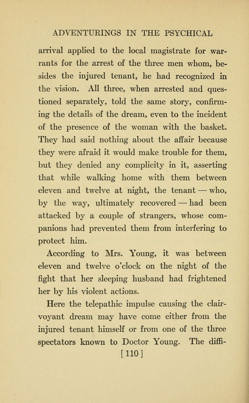 arrival applied to the local magistrate for war- rants for the arrest of the three men whom, be- sides the injured tenant, he had recognized in the vision. All three, when arrested and ques- tioned separately, told the same story, confirm- ing the details of the dream, even to the incident of the presence of the woman with the basket. They had said nothing about the affair because they were afraid it would make trouble for them, but they denied any complicity in it, asserting that while walking home with them between eleven and twelve at night, the tenant — who, by the way, ultimately recovered — had been attacked by a couple of strangers, whose com- panions had prevented them from interfering to protect him. According to Mrs. Young, it was between eleven and twelve o'clock on the night of the fight that her sleeping husband had frightened her by his violent actions. Here the telepathic impulse causing the clair- voyant dream may have come either from the injured tenant himself or from one of the three spectators known to Doctor Young. The diffi- [110]