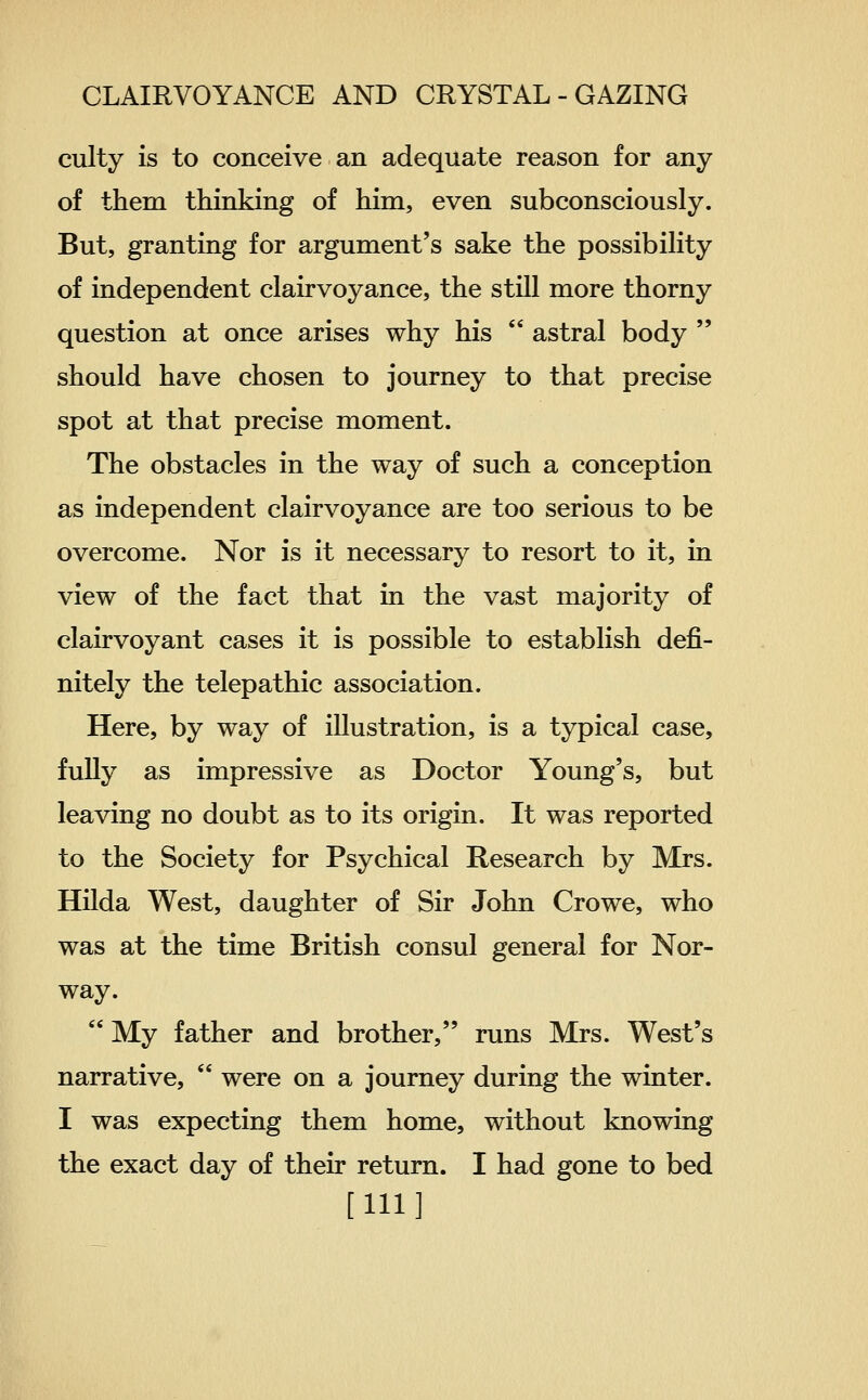 culty is to conceive an adequate reason for any of them thinking of him, even subconsciously. But, granting for argument's sake the possibihty of independent clairvoyance, the still more thorny question at once arises why his  astral body  should have chosen to journey to that precise spot at that precise moment. The obstacles in the way of such a conception as independent clairvoyance are too serious to be overcome. Nor is it necessary to resort to it, in view of the fact that in the vast majority of clairvoyant cases it is possible to establish defi- nitely the telepathic association. Here, by way of illustration, is a typical case, fuUy as impressive as Doctor Young's, but leaving no doubt as to its origin. It was reported to the Society for Psychical Research by Mrs. Hilda West, daughter of Sir John Crowe, who was at the time British consul general for Nor- way.  My father and brother, runs Mrs. West's narrative,  were on a journey during the winter. I was expecting them home, without knowing the exact day of their return. I had gone to bed [111]