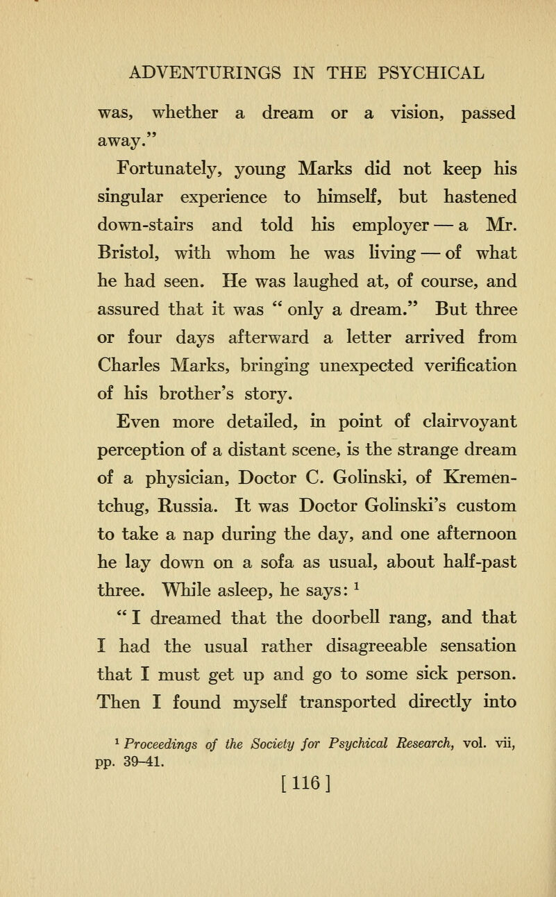 was, whether a dream or a vision, passed away. Fortunately, young Marks did not keep his singular experience to himself, but hastened down-stairs and told his employer — a Mr. Bristol, with whom he was living — of what he had seen. He was laughed at, of course, and assured that it was  only a dream. But three or four days afterward a letter arrived from Charles Marks, bringing unexpected verification of his brother's story. Even more detailed, in point of clairvoyant perception of a distant scene, is the strange dream of a physician. Doctor C. Golinski, of Kremen- tchug, Russia. It was Doctor Golinski's custom to take a nap during the day, and one afternoon he lay down on a sofa as usual, about half-past three. While asleep, he says: ^  I dreamed that the doorbell rang, and that I had the usual rather disagreeable sensation that I must get up and go to some sick person. Then I found myseK transported directly into ^ Proceedings of the Society for Psychical Research, vol. vii, pp. 39-41. [116]