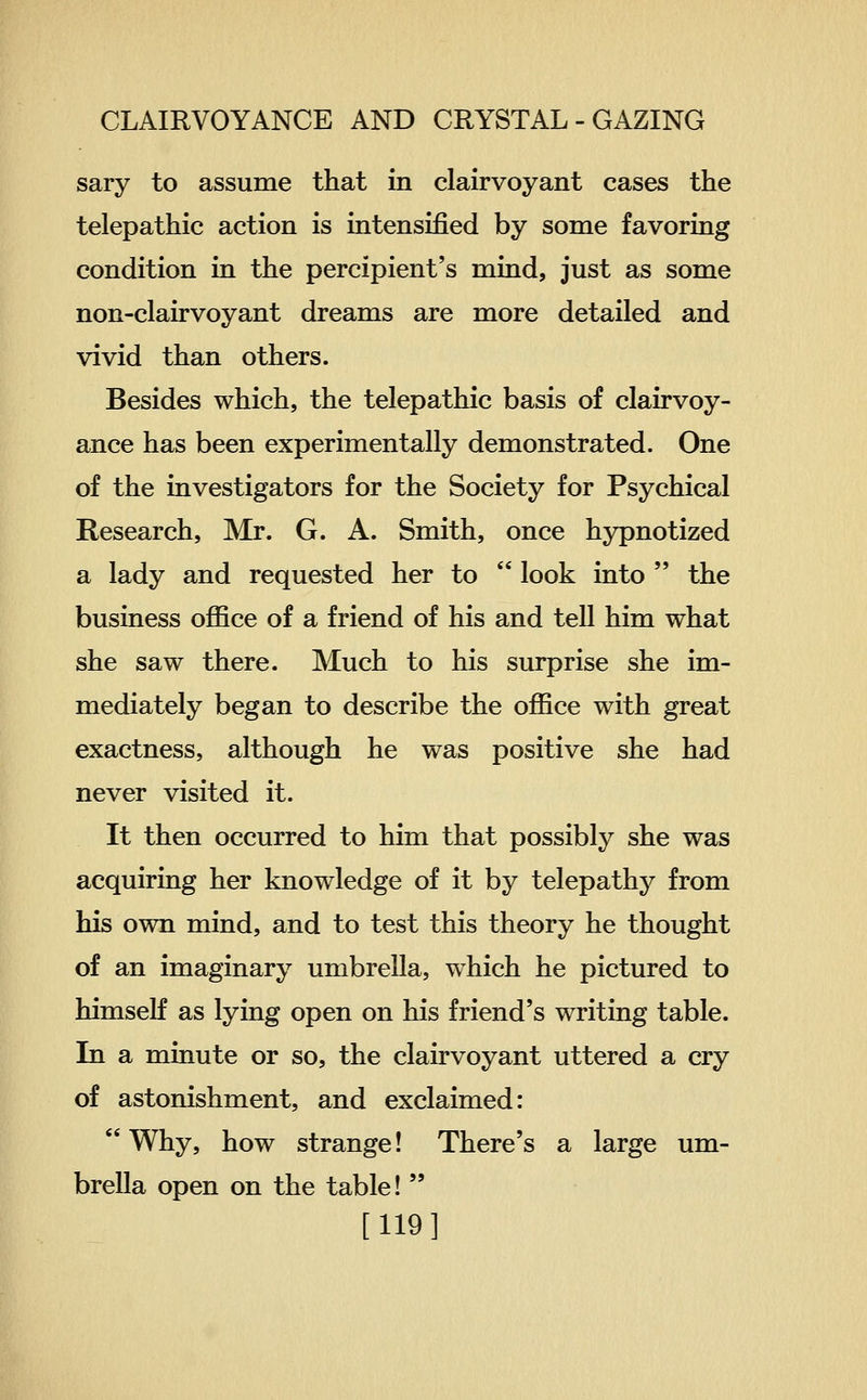 sary to assume that in clairvoyant cases the telepathic action is intensified by some favoring condition in the percipient's mind, just as some non-clairvoyant dreams are more detailed and vivid than others. Besides which, the telepathic basis of clairvoy- ance has been experimentally demonstrated. One of the investigators for the Society for Psychical Research, Mr. G. A. Smith, once hypnotized a lady and requested her to  look into  the business oflSce of a friend of his and tell him what she saw there. Much to his surprise she im- mediately began to describe the office with great exactness, although he was positive she had never visited it. It then occurred to him that possibly she was acquiring her knowledge of it by telepathy from his own mind, and to test this theory he thought of an imaginary umbrella, which he pictured to himself as lying open on his friend's writing table. In a minute or so, the clairvoyant uttered a cry of astonishment, and exclaimed:  Why, how strange! There's a large um- brella open on the table!  [119]