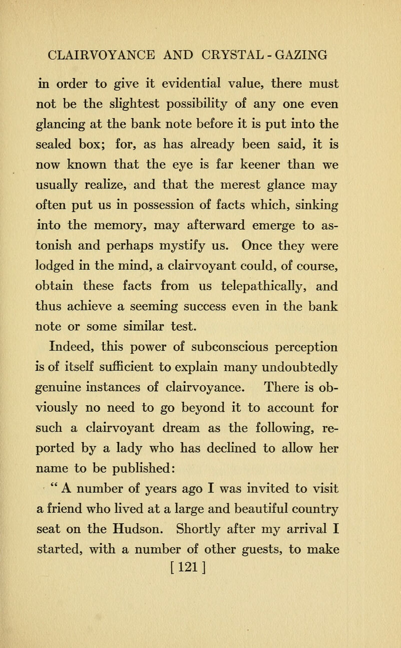 in order to give it evidential value, there must not be the slightest possibility of any one even glancing at the bank note before it is put into the sealed box; for, as has already been said, it is now known that the eye is far keener than we usually realize, and that the merest glance may often put us in possession of facts which, sinking into the memory, may afterward emerge to as- tonish and perhaps mystify us. Once they were lodged in the mind, a clairvoyant could, of course, obtain these facts from us telepathically, and thus achieve a seeming success even in the bank note or some similar test. Indeed, this power of subconscious perception is of itseH sufficient to explain many undoubtedly genuine instances of clairvoyance. There is ob- viously no need to go beyond it to account for such a clairvoyant dream as the following, re- ported by a lady who has declined to allow her name to be published: A number of years ago I was invited to visit a friend who lived at a large and beautiful country seat on the Hudson. Shortly after my arrival I started, with a number of other guests, to make [121]