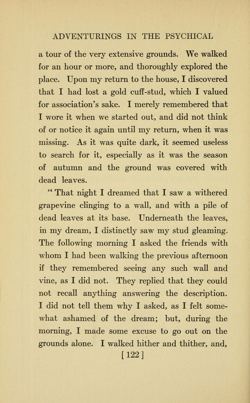 a tour of the very extensive grounds. We walked for an hour or more, and thoroughly explored the place. Upon my return to the house, I discovered that I had lost a gold cuff-stud, which I valued for association's sake. I merely remembered that I wore it when we started out, and did not think of or notice it again until my return, when it was missing. As it was quite dark, it seemed useless to search for it, especially as it was the season of autumn and the ground was covered with dead leaves.  That night I dreamed that I saw a withered grapevine clinging to a wall, and with a pile of dead leaves at its base. Underneath the leaves, in my dream, I distinctly saw my stud gleaming. The following morning I asked the friends with whom I had been walking the previous afternoon if they remembered seeing any such wall and vine, as I did not. They replied that they could not recall anything answering the description. I did not tell them why I asked, as I felt some- what ashamed of the dream; but, during the morning, I made some excuse to go out on the grounds alone. I walked hither and thither, and, [122]