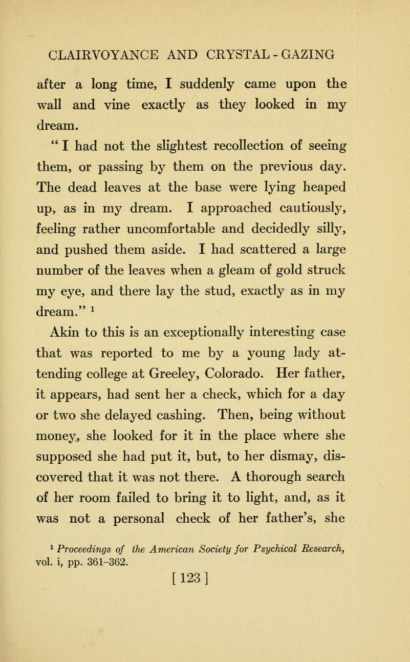 after a long time, I suddenly came upon the wall and vine exactly as they looked in my dream.  I had not the slightest recollection of seeing them, or passing by them on the previous day. The dead leaves at the base were lying heaped up, as in my dream. I approached cautiously, feeling rather uncomfortable and decidedly silly, and pushed them aside. I had scattered a large number of the leaves when a gleam of gold struck my eye, and there lay the stud, exactly as in my dream. ^ Akin to this is an exceptionally interesting case that was reported to me by a young lady at- tending college at Greeley, Colorado. Her father, it appears, had sent her a check, which for a day or two she delayed cashing. Then, being without money, she looked for it in the place where she supposed she had put it, but, to her dismay, dis- covered that it was not there. A thorough search of her room failed to bring it to light, and, as it was not a personal check of her father's, she ^ Proceedings of the American Society for Psychical Research, vol. i, pp. 361-362. [123]