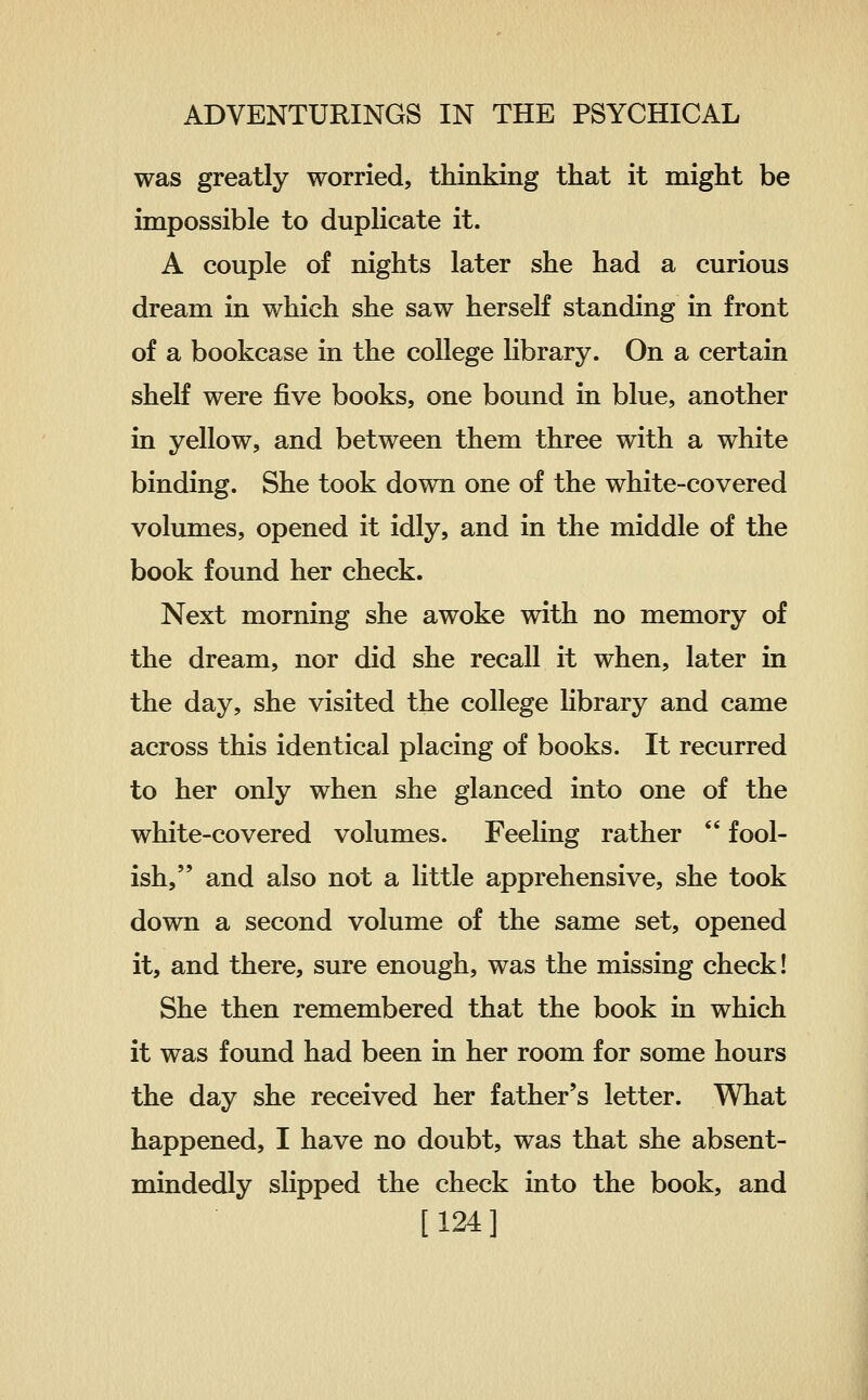 was greatly worried, thinking that it might be impossible to duplicate it. A couple of nights later she had a curious dream in which she saw herself standing in front of a bookcase in the college library. On a certain shelf were five books, one bound in blue, another in yellow, and between them three with a white binding. She took down one of the white-covered volumes, opened it idly, and in the middle of the book found her check. Next morning she awoke with no memory of the dream, nor did she recall it when, later in the day, she visited the college hbrary and came across this identical placing of books. It recurred to her only when she glanced into one of the white-covered volumes. Feeling rather  fool- ish, and also not a little apprehensive, she took down a second volume of the same set, opened it, and there, sure enough, was the missing check! She then remembered that the book in which it was found had been in her room for some hours the day she received her father's letter. What happened, I have no doubt, was that she absent- mindedly slipped the check into the book, and [124]