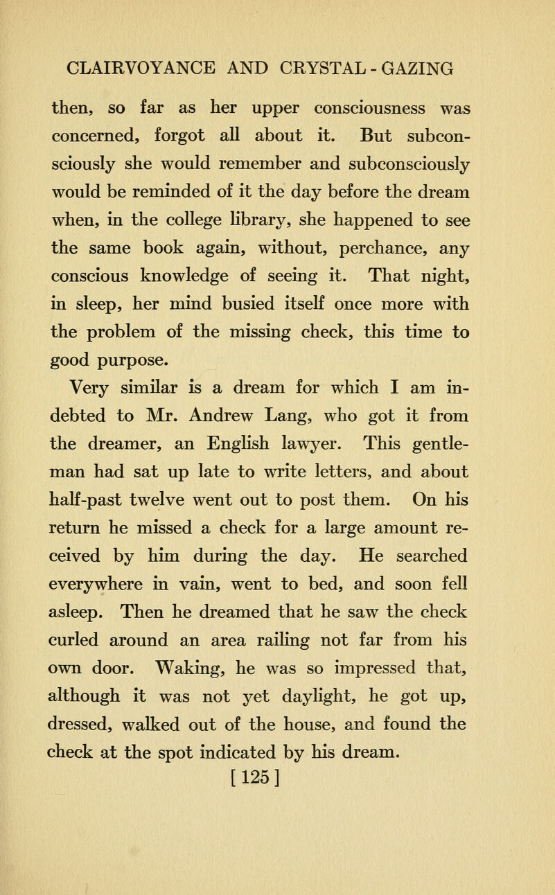 then, so far as her upper consciousness was concerned, forgot all about it. But subcon- sciously she would remember and subconsciously would be reminded of it the day before the dream when, in the college hbrary, she happened to see the same book again, without, perchance, any conscious knowledge of seeing it. That night, in sleep, her mind busied itseK once more with the problem of the missing check, this time to good purpose. Very similar is a dream for which I am in- debted to Mr. Andrew Lang, who got it from the dreamer, an English lawyer. This gentle- man had sat up late to write letters, and about half-past twelve went out to post them. On his return he missed a check for a large amount re- ceived by him during the day. He searched everywhere in vain, went to bed, and soon fell asleep. Then he dreamed that he saw the check curled around an area raihng not far from his own door. Waking, he was so impressed that, although it was not yet daylight, he got up, dressed, walked out of the house, and found the check at the spot indicated by his dream. [125]