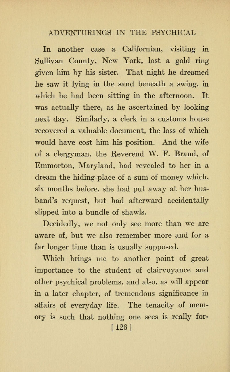 In another case a Californian, visiting in Sullivan County, New York, lost a gold ring given him by his sister. That night he dreamed he saw it lying in the sand beneath a swing, in which he had been sitting in the afternoon. It was actually there, as he ascertained by looking next day. Similarly, a clerk in a customs house recovered a valuable document, the loss of which would have cost him his position. And the wife of a clergyman, the Reverend W. F. Brand, of Emmorton, Maryland, had revealed to her in a dream the hiding-place of a sum of money which, six months before, she had put away at her hus- band's request, but had afterward accidentally slipped into a bundle of shawls. Decidedly, we not only see more than we are aware of, but we also remember more and for a far longer time than is usually supposed. Which brings me to another point of great importance to the student of clairvoyance and other psychical problems, and also, as will appear in a later chapter, of tremendous significance in affairs of everyday life. The tenacity of mem- ory is such that nothing one sees is really for- [ 126 ]