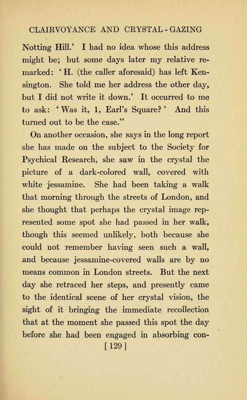 Netting HilL' I had no idea whose this address might be; but some days later my relative re- marked: ' H. (the caller aforesaid) has left Ken- sington. She told me her address the other day, but I did not write it down.' It occurred to me to ask: * Was it, 1, Earl's Square?' And this turned out to be the case. On another occasion, she says in the long report she has made on the subject to the Society for Psychical Research, she saw in the crystal the picture of a dark-colored wall, covered with white jessamine. She had been taking a walk that morning through the streets of London, and she thought that perhaps the crystal image rep- resented some spot she had passed in her walk, though this seemed unlikely, both because she could not remember having seen such a wall, and because jessamine-covered waUs are by no means common in London streets. But the next day she retraced her steps, and presently came to the identical scene of her crystal vision, the sight of it bringing the immediate recollection that at the moment she passed this spot the day before she had been engaged in absorbing con- [129]