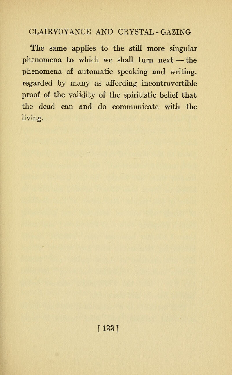 The same applies to the still more singular phenomena to which we shall turn next — the phenomena of automatic speaking and writing, regarded by many as affording incontrovertible proof of the validity of the spiritistic beHef that the dead can and do communicate with the living. [133]