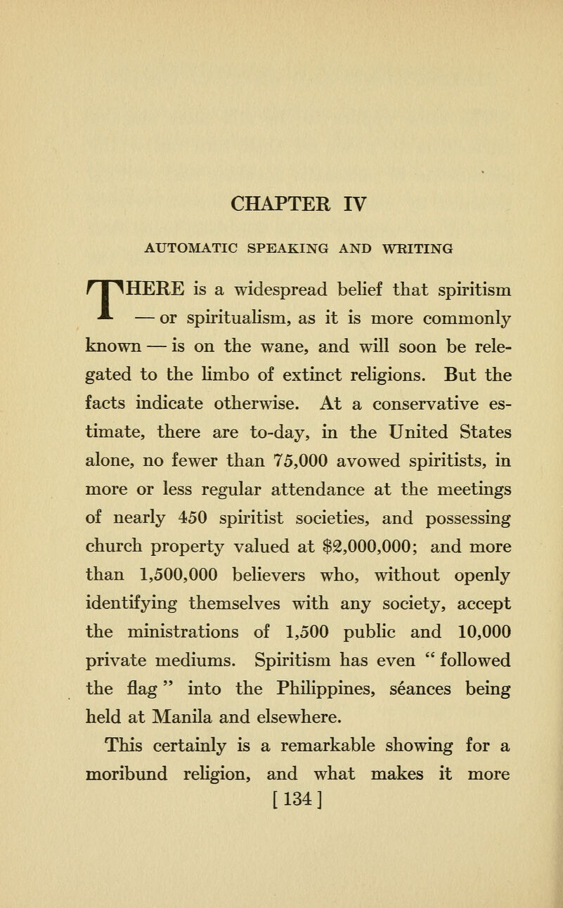 CHAPTER IV AUTOMATIC SPEAKING AND WRITING THERE is a widespread beKef that spiritism — or spiritualism, as it is more commonly known — is on the wane, and will soon be rele- gated to the Hmbo of extinct religions. But the facts indicate otherwise. At a conservative es- timate, there are to-day, in the United States alone, no fewer than 75,000 avowed spiritists, in more or less regular attendance at the meetings of nearly 450 spiritist societies, and possessing church property valued at $2,000,000; and more than 1,500,000 believers who, without openly identifying themselves with any society, accept the ministrations of 1,500 public and 10,000 private mediums. Spiritism has even  followed the flag into the Phihppines, seances being held at Manila and elsewhere. This certainly is a remarkable showing for a moribund rehgion, and what makes it more [134]