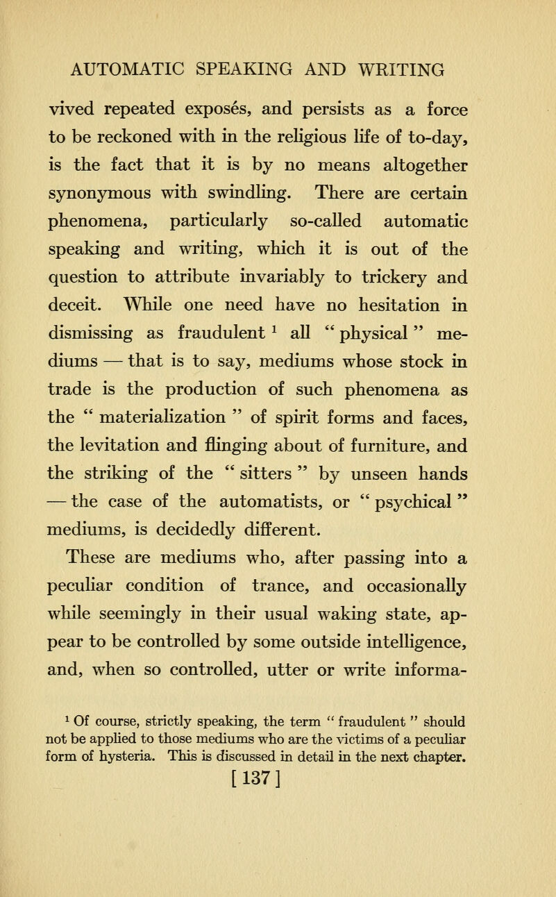 vived repeated exposes, and persists as a force to be reckoned with in the rehgious life of to-day, is the fact that it is by no means altogether synonymous with swindling. There are certain phenomena, particularly so-called automatic speaking and writing, which it is out of the question to attribute invariably to trickery and deceit. While one need have no hesitation in dismissing as fraudulent ^ all  physical me- diums — that is to say, mediums whose stock in trade is the production of such phenomena as the  materialization  of spirit forms and faces, the levitation and flinging about of furniture, and the striking of the  sitters  by unseen hands — the case of the automatists, or  psychical  mediums, is decidedly different. These are mediums who, after passing into a peculiar condition of trance, and occasionally while seemingly in their usual waking state, ap- pear to be controlled by some outside intelligence, and, when so controlled, utter or write informa- ^ Of course, strictly speaking, the term  fraudulent  should not be applied to those mediums who are the victims of a pecuhar form of hysteria. This is discussed in detail in the next chapter.