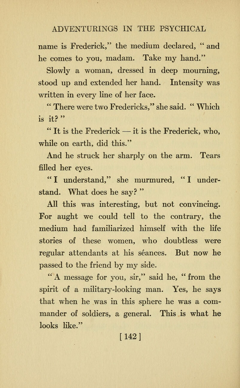 name is Frederick, the medium declared,  and lie comes to you, madam. Take my hand. Slowly a woman, dressed in deep mourning, stood up and extended her hand. Intensity was written in every line of her face.  There were two Fredericks, she said.  Which is it.?   It is the Frederick — it is the Frederick, who, while on earth, did this. And he struck her sharply on the arm. Tears j&Ued her eyes.  I imderstand, she murmured,  I under- stand. What does he say.?  All this was interesting, but not convincing. For aught we could tell to the contrary, the medium had familiarized himself with the life stories of these women, who doubtless were regular attendants at his seances. But now he passed to the friend by my side.  A message for you, sir, said he,  from the spirit of a military-looking man. Yes, he says that when he was in this sphere he was a com- mander of soldiers, a general. This is what he looks like. [142]