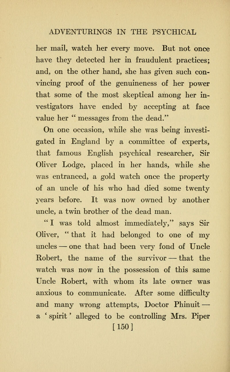 her mail, watch her every move. But not once have they detected her in fraudulent practices; and, on the other hand, she has given such con- vincing proof of the genuineness of her power that some of the most skeptical among her in- vestigators have ended by accepting at face value her  messages from the dead. On one occasion, while she was being investi- gated in England by a committee of experts, that famous English psychical researcher. Sir Oliver Lodge, placed in her hands, while she was entranced, a gold watch once the property of an uncle of his who had died some twenty years before. It was now owned by another uncle, a twin brother of the dead man.  I was told almost immediately, says Sir Oliver,  that it had belonged to one of my luicles — one that had been very fond of Uncle Robert, the name of the survivor — that the watch was now in the possession of this same Uncle Robert, with whom its late owner was anxious to communicate. After some diJQBculty and many wrong attempts. Doctor Phinuit — a ' spirit' alleged to be controlling Mrs. Piper [150]