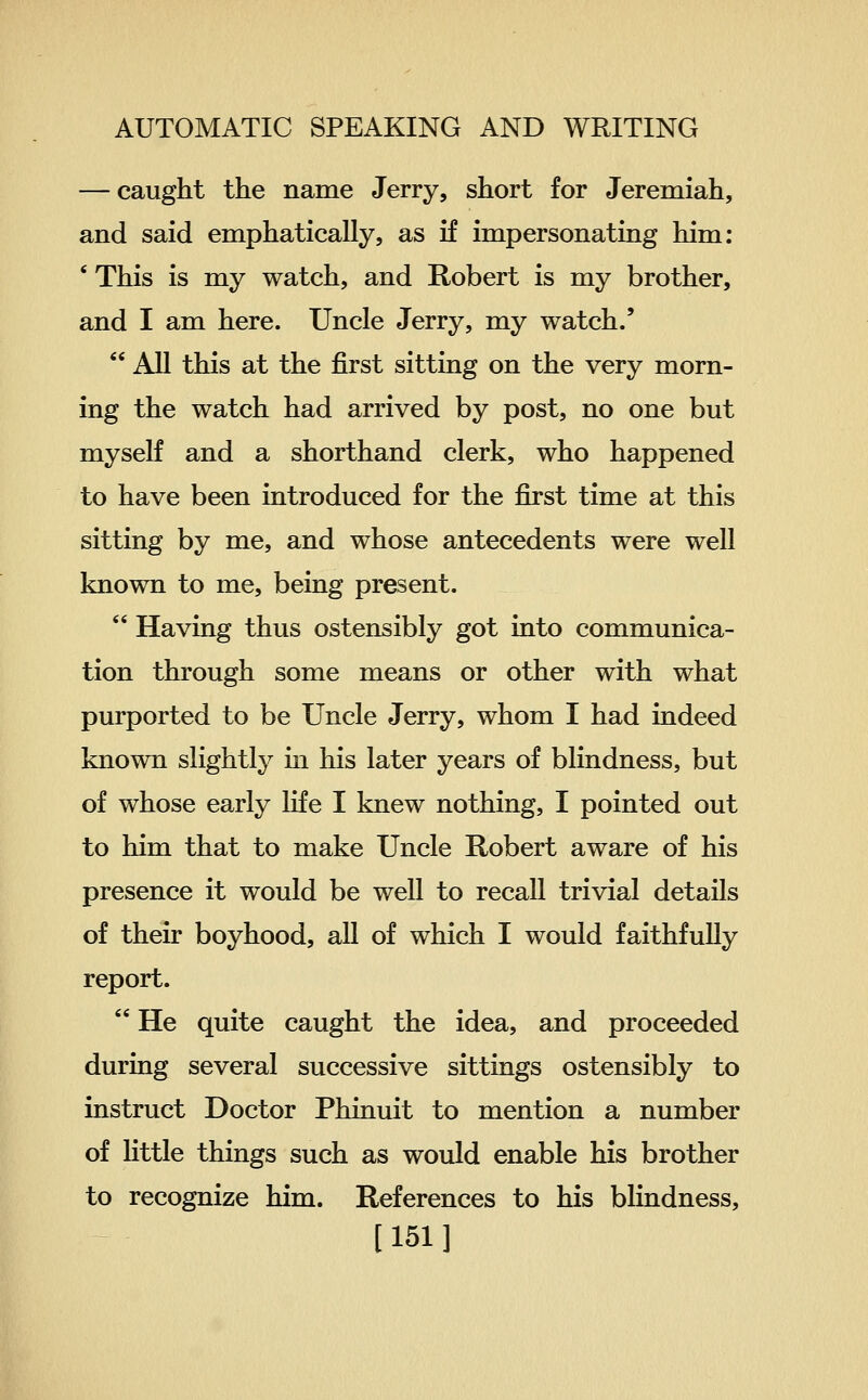 — caught the name Jerry, short for Jeremiah, and said emphatically, as if impersonating him: ' This is my watch, and Robert is my brother, and I am here. Uncle Jerry, my watch.'  All this at the first sitting on the very morn- ing the watch had arrived by post, no one but myself and a shorthand clerk, who happened to have been introduced for the first time at this sitting by me, and whose antecedents were well known to me, being present.  Having thus ostensibly got into communica- tion through some means or other with what purported to be Uncle Jerry, whom I had indeed known slightly m his later years of blindness, but of whose early life I knew nothing, I pointed out to him that to make Uncle Robert aware of his presence it would be well to recall trivial details of their boyhood, all of which I would faithfuUy report.  He quite caught the idea, and proceeded during several successive sittings ostensibly to instruct Doctor Phinuit to mention a number of little things such as would enable his brother to recognize him. References to his blindness, [151]