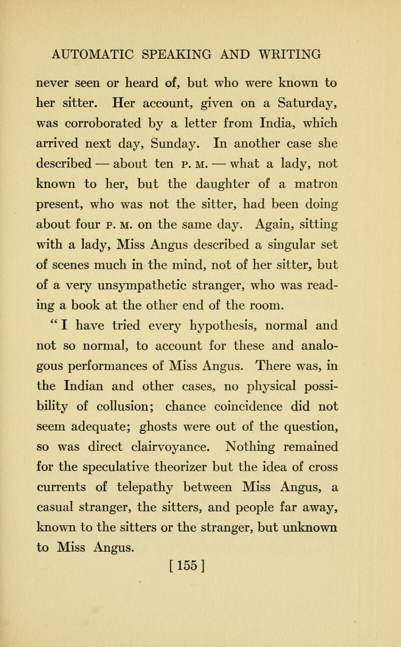 never seen or heard of, but who were known to her sitter. Her account, given on a Saturday, was corroborated by a letter from India, which arrived next day, Sunday. In another case she described — about ten p. m. — what a lady, not known to her, but the daughter of a matron present, who was not the sitter, had been doing about four p. m. on the same day. Again, sitting with a lady. Miss Angus described a singular set of scenes much in the mind, not of her sitter, but of a very unsympathetic stranger, who was read- ing a book at the other end of the room.  I have tried every hypothesis, normal and not so normal, to account for these and analo- gous performances of Miss Angus. There was, in the Indian and other cases, no physical possi- bility of collusion; chance coincidence did not seem adequate; ghosts were out of the question, so was direct clairvoyance. Nothing remained for the speculative theorizer but the idea of cross currents of telepathy between Miss Angus, a casual stranger, the sitters, and people far away, known to the sitters or the stranger, but unknown to Miss Angus. [155]