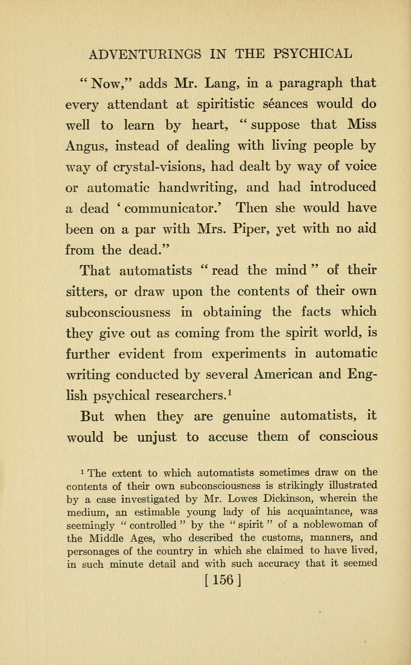  Now, adds Mr. Lang, in a paragraph that every attendant at spiritistic seances would do well to learn by heart,  suppose that Miss Angus, instead of dealing with living people by way of crystal-visions, had dealt by way of voice or automatic handwriting, and had introduced a dead ' communicator.' Then she would have been on a par with Mrs. Piper, yet with no aid from the dead. That automatists  read the mind  of their sitters, or draw upon the contents of their own subconsciousness in obtaining the facts which they give out as coming from the spirit world, is further evident from experiments in automatic writing conducted by several American and Eng- lish psychical researchers.^ But when they are genuine automatists, it would be unjust to accuse them of conscious 1 The extent to wMcli automatists sometimes draw on the contents of their own subconsciousness is strikingly illustrated by a case investigated by Mr. Lowes Dickinson, wherein the medium, an estimable young lady of his acquaintance, was seemingly  controlled  by the  spirit  of a noblewoman of the Middle Ages, who described the customs, manners, and personages of the country in which she claimed to have hved, in such minute detail and with such accuracy that it seemed