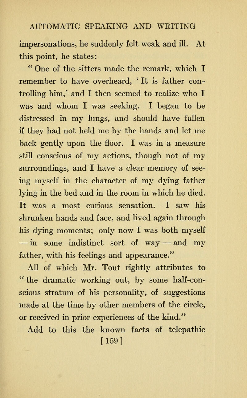 impersonations, he suddenly felt weak and ill. At this point, he states:  One of the sitters made the remark, which I remember to have overheard, ' It is father con- trolling him,' and I then seemed to realize who I was and whom I was seeking. I began to be distressed in my lungs, and should have fallen if they had not held me by the hands and let me back gently upon the floor. I was in a measure still conscious of my actions, though not of my surroundings, and I have a clear memory of see- ing myself in the character of my dying father lying in the bed and in the room in which he died. It was a most curious sensation. I saw his shrunken hands and face, and lived again through his dying moments; only now I was both myself — in some indistinct sort of way — and my father, with his feelings and appearance. All of which Mr. Tout rightly attributes to  the dramatic working out, by some half-con- scious stratum of his personality, of suggestions made at the time by other members of the circle, or received in prior experiences of the kind. Add to this the known facts of telepathic [159]