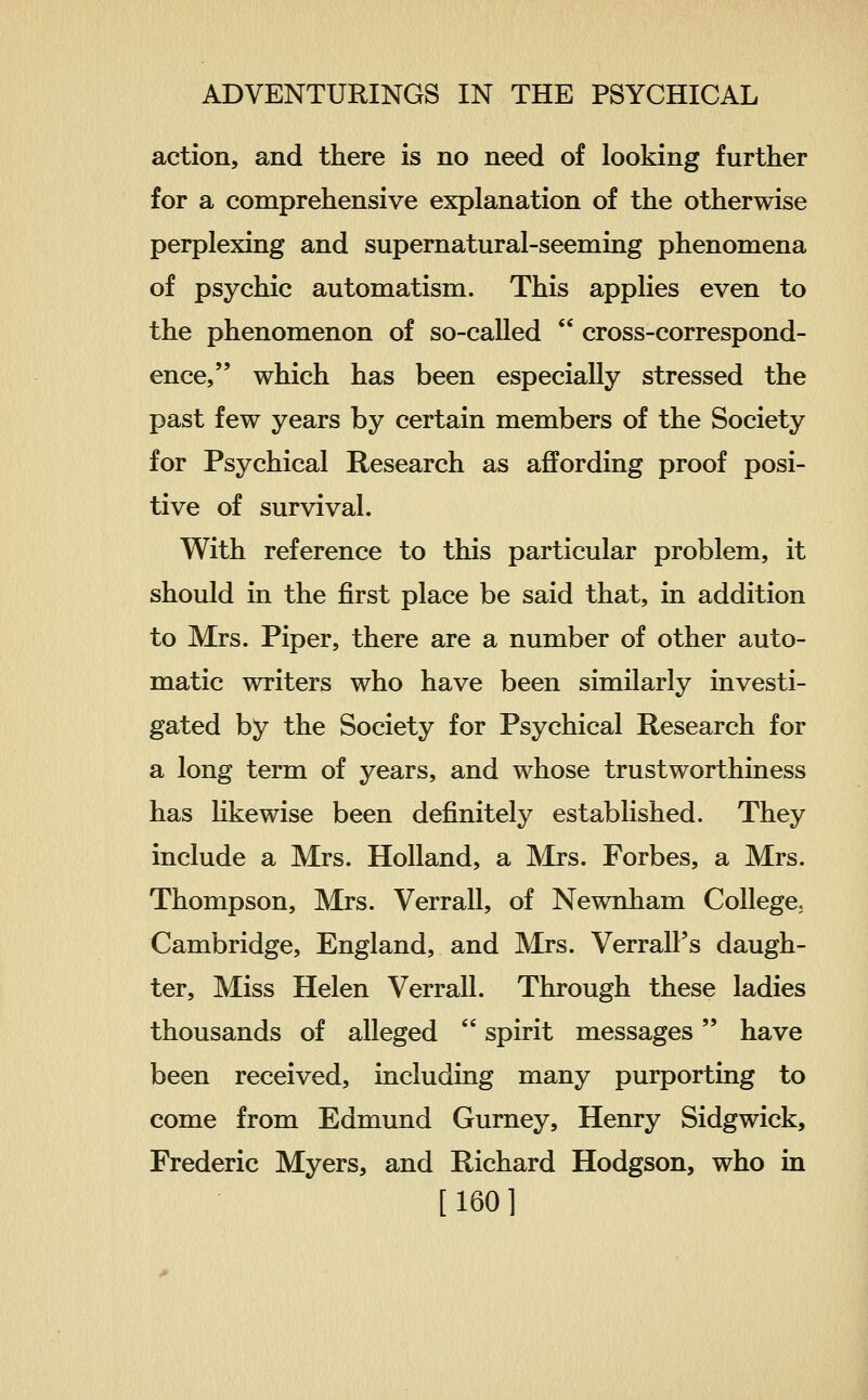 action, and there is no need of looking further for a comprehensive explanation of the otherwise perplexing and supernatural-seeming phenomena of psychic automatism. This applies even to the phenomenon of so-called  cross-correspond- ence, which has been especially stressed the past few years by certain members of the Society for Psychical Research as affording proof posi- tive of survival. With reference to this particular problem, it should in the first place be said that, in addition to Mrs. Piper, there are a number of other auto- matic writers who have been similarly investi- gated by the Society for Psychical Research for a long term of years, and whose trustworthiness has likewise been definitely established. They include a Mrs. Holland, a Mrs. Forbes, a Mrs. Thompson, Mrs. Verrall, of Newnham College; Cambridge, England, and Mrs. VerralFs daugh- ter. Miss Helen Verrall. Through these ladies thousands of alleged  spirit messages have been received, including many purporting to come from Edmund Gurney, Henry Sidgwick, Frederic Myers, and Richard Hodgson, who in