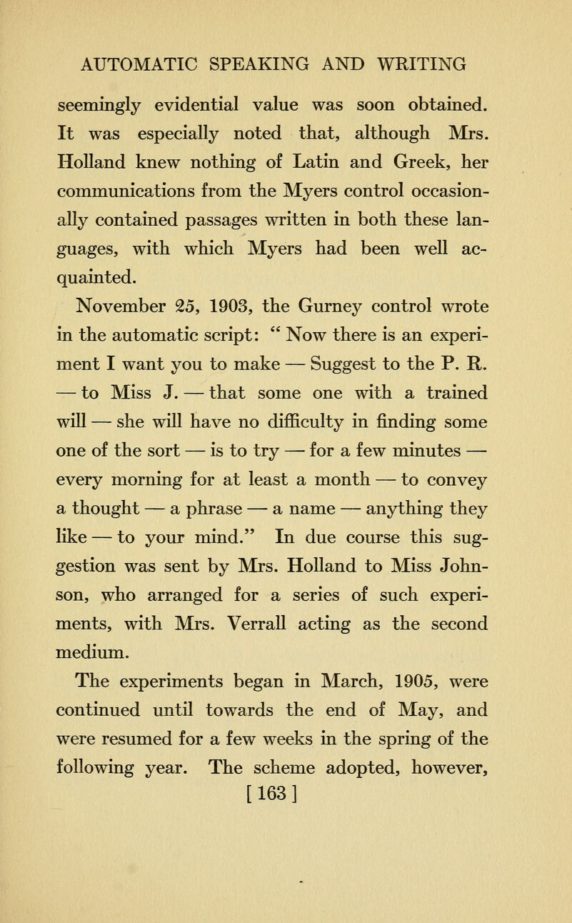 seemingly evidential value was soon obtained. It was especially noted that, although Mrs. Holland knew nothing of Latin and Greek, her communications from the Myers control occasion- ally contained passages written in both these lan- guages, with which Myers had been well ac- quainted. November 25, 1903, the Gurney control wrote in the automatic script:  Now there is an experi- ment I want you to make — Suggest to the P. R. — to Miss J. — that some one with a trained will — she will have no difficulty in finding some one of the sort — is to try — for a few minutes — every morning for at least a month — to convey a thought — a phrase — a name — anything they like — to your mind. In due course this sug- gestion was sent by Mrs. Holland to Miss John- son, who arranged for a series of such experi- ments, with Mrs. Verrall acting as the second medium. The experiments began in March, 1905, were continued until towards the end of May, and were resumed for a few weeks in the spring of the following year. The scheme adopted, however, [163]