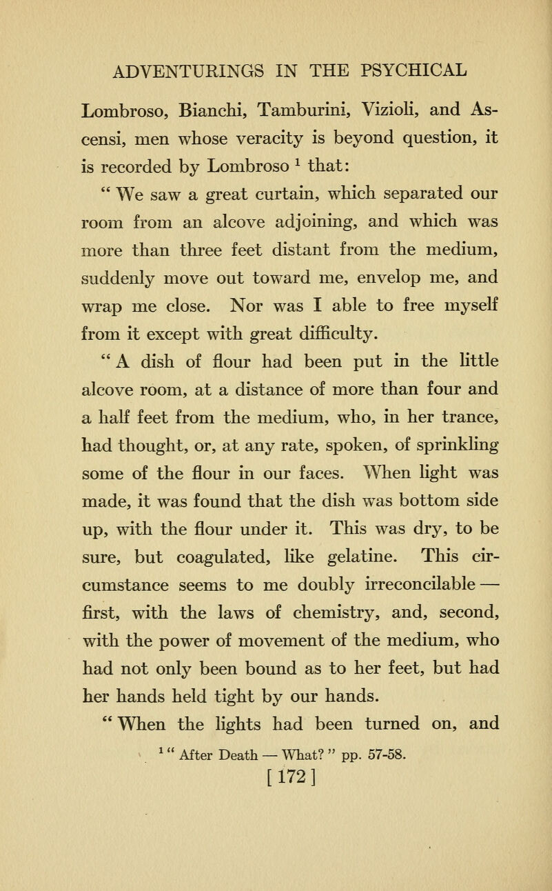 Lombroso, Bianchi, Tamburini, Vizioli, and As- censi, men whose veracity is beyond question, it is recorded by Lombroso ^ that:  We saw a great curtain, which separated our room from an alcove adjoining, and which was more than three feet distant from the medium, suddenly move out toward me, envelop me, and wrap me close. Nor was I able to free myself from it except with great difficulty.  A dish of flour had been put in the little alcove room, at a distance of more than four and a half feet from the medium, who, in her trance, had thought, or, at any rate, spoken, of sprinkKng some of the flour in our faces. When light was made, it was found that the dish was bottom side up, with the flour under it. This was dry, to be sure, but coagulated, like gelatine. This cir- cumstance seems to me doubly irreconcilable — first, with the laws of chemistry, and, second, with the power of movement of the medium, who had not only been bound as to her feet, but had her hands held tight by our hands.  When the lights had been turned on, and V ^  After Death — What?  pp. 57-58. [172]