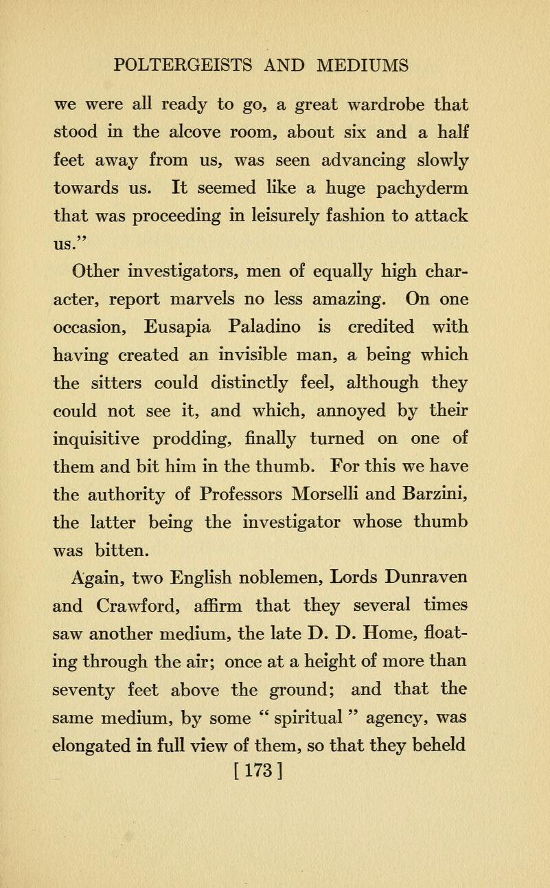 we were all ready to go, a great wardrobe that stood in the alcove roora, about six and a half feet away from us, was seen advancing slowly towards us. It seemed like a huge pachyderm that was proceeding in leisurely fashion to attack us. Other investigators, men of equally high char- acter, report marvels no less amazing. On one occasion, Eusapia Paladino is credited with having created an invisible man, a being which the sitters could distinctly feel, although they could not see it, and which, annoyed by their inquisitive prodding, finally turned on one of them and bit him in the thumb. For this we have the authority of Professors Morselli and Barzini, the latter being the investigator whose thumb was bitten. Again, two English noblemen. Lords Dunraven and Crawford, affirm that they several times saw another medium, the late D. D. Home, float- ing through the air; once at a height of more than seventy feet above the ground; and that the same medium, by some  spiritual  agency, was elongated in full view of them, so that they beheld [173]