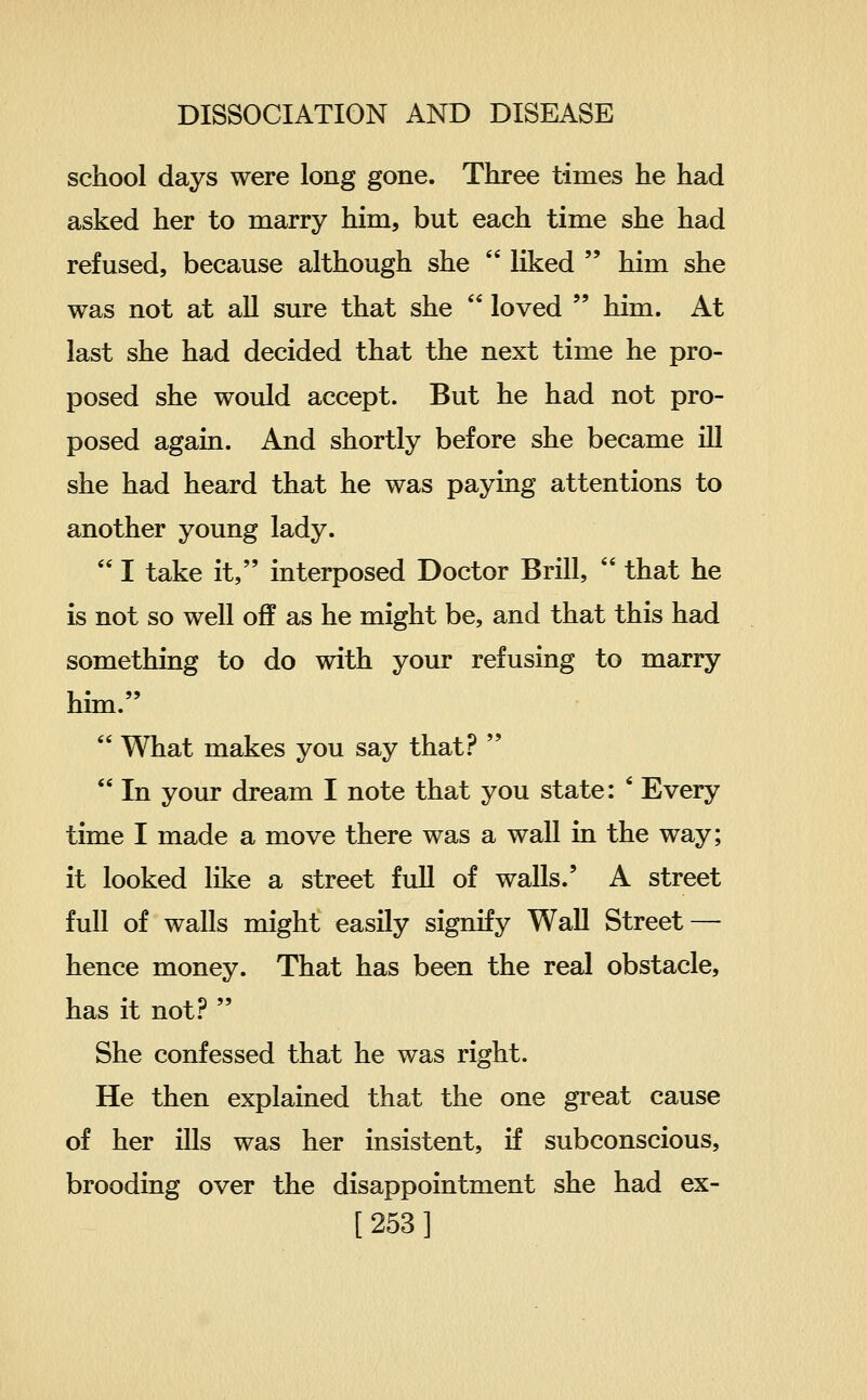 school days were long gone. Three times he had asked her to marry him, but each time she had refused, because although she  liked  him she was not at all sure that she  loved  him. At last she had decided that the next time he pro- posed she would accept. But he had not pro- posed again. And shortly before she became ill she had heard that he was paying attentions to another young lady.  I take it, interposed Doctor Brill,  that he is not so well off as he might be, and that this had something to do with your refusing to marry him.  What makes you say that?   In your dream I note that you state: ' Every time I made a move there was a wall in the way; it looked like a street full of walls.' A street full of walls might easily signify Wall Street — hence money. That has been the real obstacle, has it not.^  She confessed that he was right. He then explained that the one great cause of her ills was her insistent, if subconscious, brooding over the disappointment she had ex- [253]