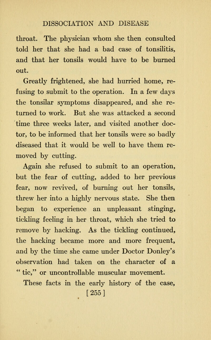 throat. The physician whom she then consulted told her that she had a bad case of tonsilitis, and that her tonsils would have to be burned out. Greatly frightened, she had hurried home, re- fusing to submit to the operation. In a few days the tonsilar symptoms disappeared, and she re- turned to work. But she was attacked a second time three weeks later, and visited another doc- tor, to be informed that her tonsils were so badly diseased that it would be well to have them re- moved by cutting. Again she refused to submit to an operation, but the fear of cutting, added to her previous fear, now revived, of burning out her tonsils, threw her into a highly nervous state. She then began to experience an unpleasant stinging, tickling feeling in her throat, which she tried to remove by hacking. As the tickling continued, the hacking became more and more frequent, and by the time she came under Doctor Donley's observation had taken on the character of a  tic, or uncontrollable muscular movement. These facts in the early history of the case, [255]