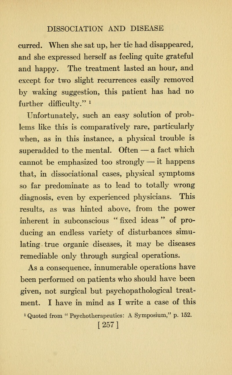 curred. When she sat up, her tic had disappeared, and she expressed herself as feehng quite grateful and happy. The treatment lasted an hour, and except for two slight recurrences easily removed by waking suggestion, this patient has had no further difficulty. ^ Unfortunately, such an easy solution of prob- lems like this is comparatively rare, particularly when, as in this instance, a physical trouble is superadded to the mental. Often — a fact which cannot be emphasized too strongly — it happens that, in dissociational cases, physical symptoms so far predominate as to lead to totally wrong diagnosis, even by experienced physicians. This results, as was hinted above, from the power inherent in subconscious  fixed ideas  of pro- ducing an endless variety of disturbances simu- lating true organic diseases, it may be diseases remediable only through surgical operations. As a consequence, innumerable operations have been performed on patients who should have been given, not surgical but psychopathological treat- ment. I have in mind as I write a case of this 1 Quoted from  Psychotherapeutics: A Symposium, p. 152.