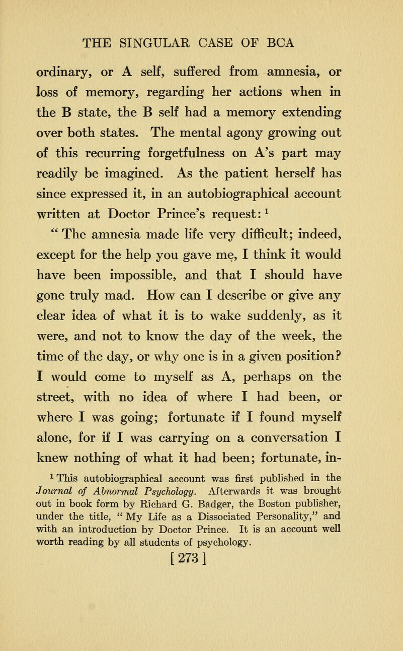 ordinary, or A seK, suffered from amnesia, or loss of memory, regarding her actions when in the B state, the B self had a memory extending over both states. The mental agony growing out of this recurring forgetfulness on A's part may readily be imagined. As the patient herself has since expressed it, in an autobiographical account written at Doctor Prince's request: ^  The amnesia made life very difficult; indeed, except for the help you gave me, I think it would have been impossible, and that I should have gone truly mad. How can I describe or give any clear idea of what it is to wake suddenly, as it were, and not to know the day of the week, the time of the day, or why one is in a given position? I would come to myself as A, perhaps on the street, with no idea of where I had been, or where I was going; fortunate if I found myself alone, for if I was carrying on a conversation I knew nothing of what it had been; fortunate, in- ^ This autobiographical account was first published in the Journal of Abnormal Psychology. Afterwards it was brought out in book form by Richard G. Badger, the Boston publisher, under the title,  My Life as a Dissociated Personality, and with an introduction by Doctor Prince, It is an account well worth reading by all students of psychology.