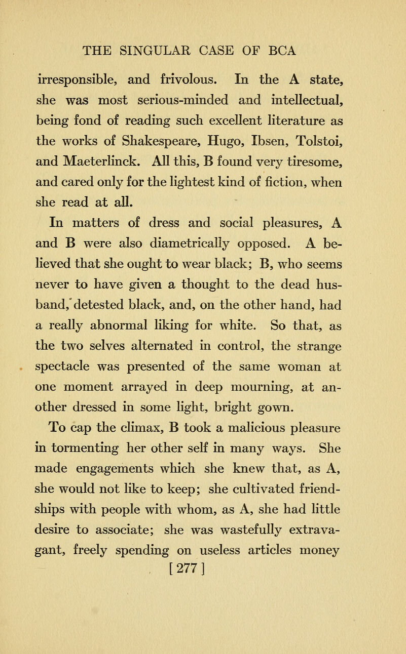 irresponsible, and frivolous. In the A state, she was most serious-minded and intellectual, being fond of reading such excellent literature as the works of Shakespeare, Hugo, Ibsen, Tolstoi, and Maeterlinck. All this, B found very tiresome, and cared only for the lightest kind of fiction, when she read at all. In matters of dress and social pleasures, A and B were also diametrically opposed. A be- lieved that she ought to wear black; B, who seems never to have given a thought to the dead hus- band, detested black, and, on the other hand, had a really abnormal liking for white. So that, as the two selves alternated in control, the strange spectacle was presented of the same woman at one moment arrayed in deep mourning, at an- other dressed in some light, bright gown. To cap the climax, B took a malicious pleasure in tormenting her other self in many ways. She made engagements which she knew that, as A, she would not like to keep; she cultivated friend- ships with people with whom, as A, she had little desire to associate; she was wastefully extrava- gant, freely spending on useless articles money . [277 ]