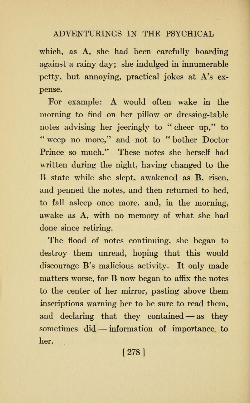 which, as A, she had been carefully hoarding against a rainy day; she indulged in innumerable petty, but annoying, practical jokes at A's ex- pense. For example: A would often wake in the morning to find on her pillow or dressing-table notes advising her jeeringly to  cheer up, to  weep no more, and not to  bother Doctor Prince so much. These notes she herself had written during the night, having changed to the B state while she slept, awakened as B, risen, and penned the notes, and then returned to bed, to fall asleep once more, and, in the morning, awake as A, with no memory of what she had done since retiring. The flood of notes continuing, she began to destroy them unread, hoping that this would discourage B's malicious activity. It only made matters worse, for B now began to affix the notes to the center of her mirror, pasting above them inscriptions warning her to be sure to read them, and declaring that they contained — as they sometimes did — information of importance to her. [278]