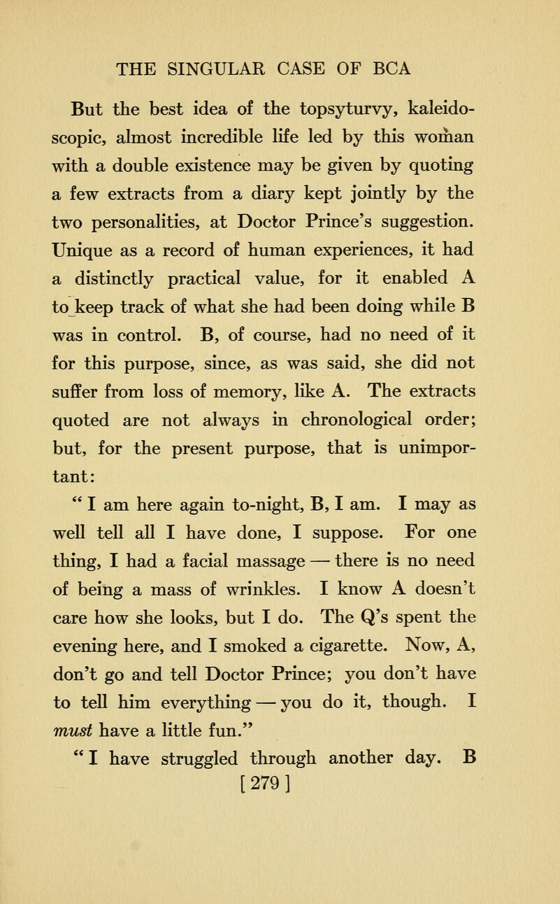 But the best idea of the topsyturvy, kaleido- scopic, almost incredible life led by this woman with a double existence may be given by quoting a few extracts from a diary kept jointly by the two personalities, at Doctor Prince's suggestion. Unique as a record of human experiences, it had a distinctly practical value, for it enabled A to keep track of what she had been doing while B was in control. B, of course, had no need of it for this purpose, since, as was said, she did not suffer from loss of memory, like A. The extracts quoted are not always in chronological order; but, for the present purpose, that is unimpor- tant:  I am here again to-night, B, I am. I may as well tell all I have done, I suppose. For one thing, I had a facial massage — there is no need of being a mass of wrinkles. I know A doesn't care how she looks, but I do. The Q's spent the evening here, and I smoked a cigarette. Now, A, don't go and tell Doctor Prince; you don't have to tell him everything — you do it, though. I must have a little fun. I have struggled through another day. B