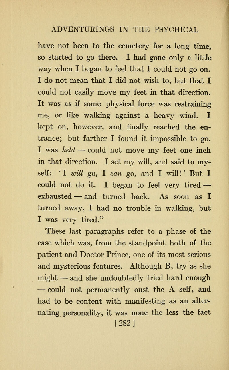 have not been to the cemetery for a long time, so started to go there. I had gone only a little way when I began to feel that I could not go on. I do not mean that I did not wish to, but that I could not easily move my feet in that direction. It was as if some physical force was restraining me, or like walking against a heavy wind. I kept on, however, and finally reached the en- trance; but farther I found it impossible to go. I was held — could not move my feet one inch in that direction. I set my will, and said to my- self: 'I will go, I can go, and I will!' But I could not do it. I began to feel very tired — exhausted — and turned back. As soon as I turned away, I had no trouble in walking, but I was very tired. These last paragraphs refer to a phase of the case which was, from the standpoint both of the patient and Doctor Prince, one of its most serious and mysterious features. Although B, try as she might — and she undoubtedly tried hard enough — could not permanently oust the A self, and had to be content with manifesting as an alter- nating personality, it was none the less the fact [282]
