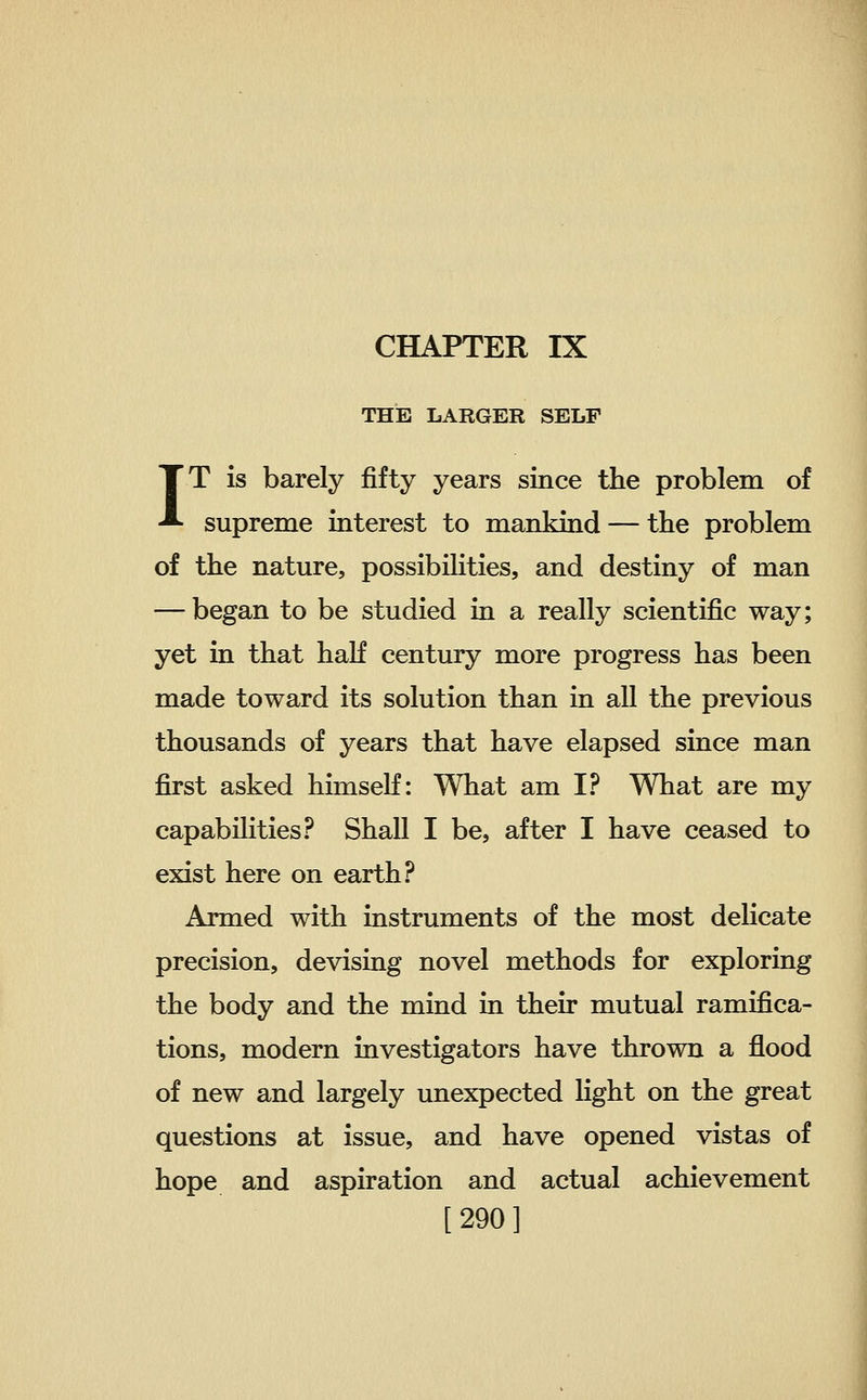 THE LARGER SELF IT is barely fifty years since the problem of supreme interest to mankind — the problem of the nature, possibilities, and destiny of man — began to be studied in a really scientific way; yet in that haK century more progress has been made toward its solution than in all the previous thousands of years that have elapsed since man first asked himseK: What am I? What are my capabilities? Shall I be, after I have ceased to exist here on earth? Armed with instruments of the most dehcate precision, devising novel methods for exploring the body and the mind in their mutual ramifica- tions, modern investigators have thrown a flood of new and largely unexpected light on the great questions at issue, and have opened vistas of hope and aspiration and actual achievement [290]