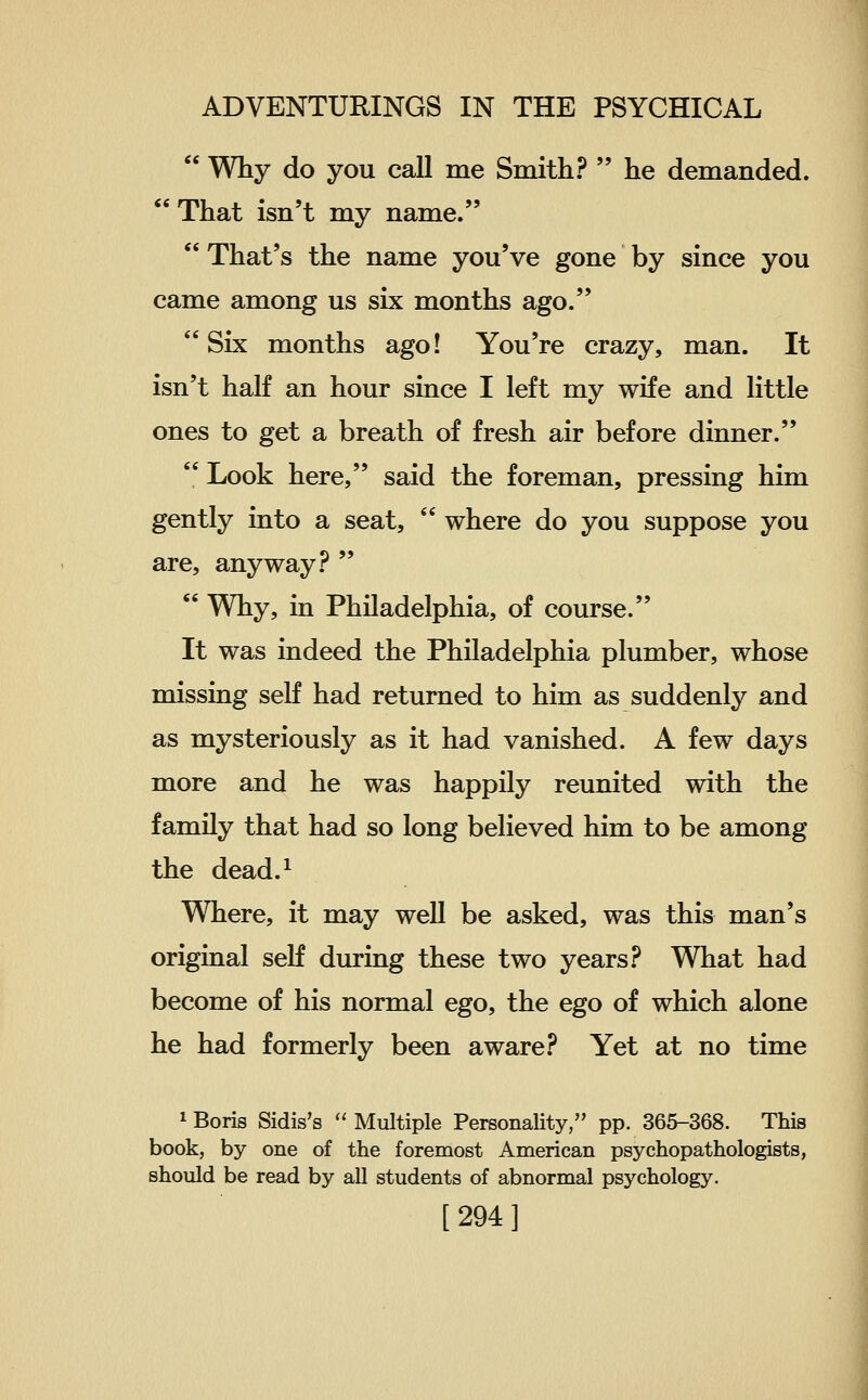  Why do you call me Smith?  he demanded. That isn't my name.  That's the name you've gone by since you came among us six months ago. Six months ago! You're crazy, man. It isn't half an hour since I left my wife and little ones to get a breath of fresh air before dinner.  Look here, said the foreman, pressing him gently into a seat,  where do you suppose you are, anyway .^^   Why, in Philadelphia, of course. It was indeed the Philadelphia plumber, whose missing self had returned to him as suddenly and as mysteriously as it had vanished. A few days more and he was happily reunited with the family that had so long believed him to be among the dead.^ Where, it may well be asked, was this man's original self during these two years .^^ What had become of his normal ego, the ego of which alone he had formerly been aware .^^ Yet at no time 1 Boris Sidis's  Multiple Personality, pp. 365-368. This book, by one of the foremost American psychopathologists, should be read by all students of abnormal psychology.