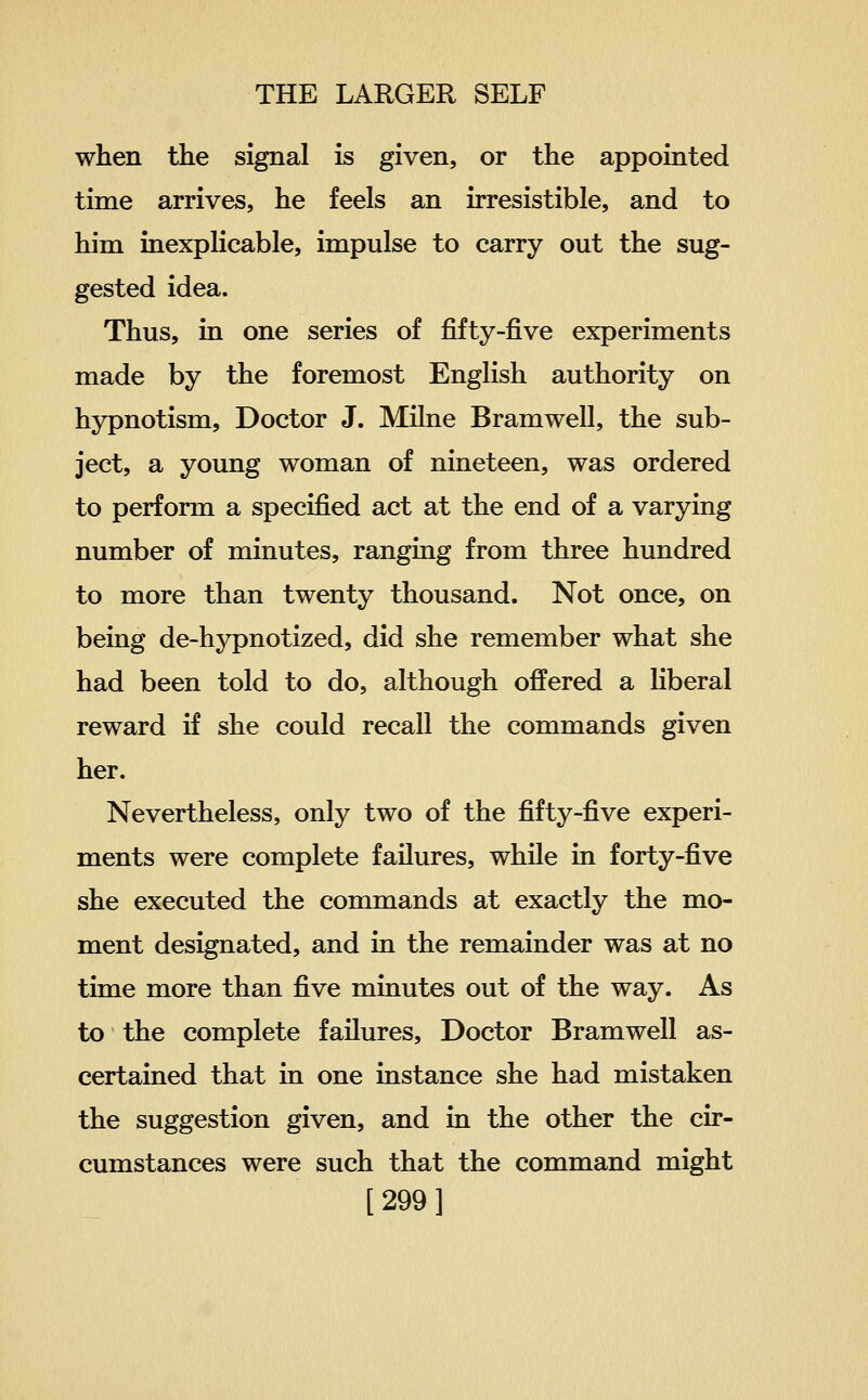 when the signal is given, or the appointed time arrives, he feels an irresistible, and to him inexphcable, impulse to carry out the sug- gested idea. Thus, in one series of fifty-five experiments made by the foremost English authority on hypnotism, Doctor J. Milne Bramwell, the sub- ject, a young woman of nineteen, was ordered to perform a specified act at the end of a varying number of minutes, ranging from three hundred to more than twenty thousand. Not once, on being de-hypnotized, did she remember what she had been told to do, although offered a liberal reward if she could recall the commands given her. Nevertheless, only two of the fifty-five experi- ments were complete failures, while in forty-five she executed the commands at exactly the mo- ment designated, and in the remainder was at no time more than five minutes out of the way. As to the complete failures. Doctor Bramwell as- certained that in one instance she had mistaken the suggestion given, and in the other the cir- cumstances were such that the command might [299]